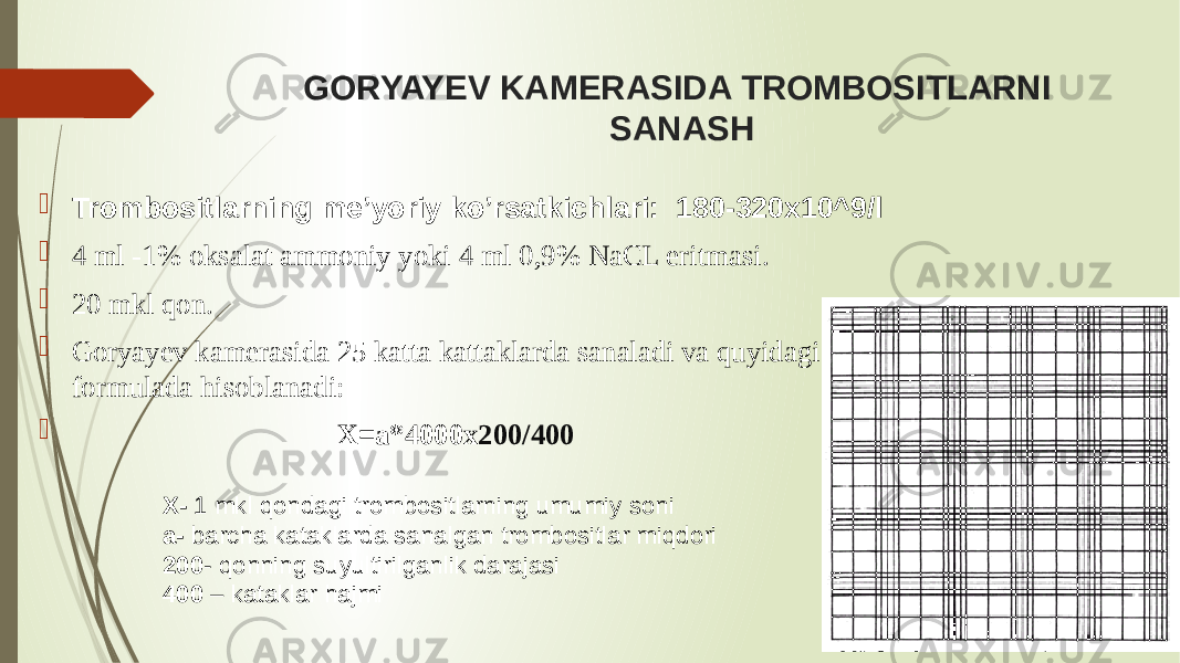 GORYAYEV KAMERASIDA TROMBOSITLARNI SANASH  Trombositlarning me’yoriy ko’rsatkichlari: 180-320x10^9/l  4 ml -1% oksalat ammoniy yoki 4 ml 0,9% NaCL eritmasi.  20 mkl qon.  Goryayev kamerasida 25 katta kattaklarda sanaladi va quyidagi formulada hisoblanadi:  X=a*4000x 200/400 X- 1 mkl qondagi trombositlarning umumiy soni a- barcha kataklarda sanalgan trombositlar miqdori 200 - qonning suyultirilganlik darajasi 400 – kataklar hajmi 