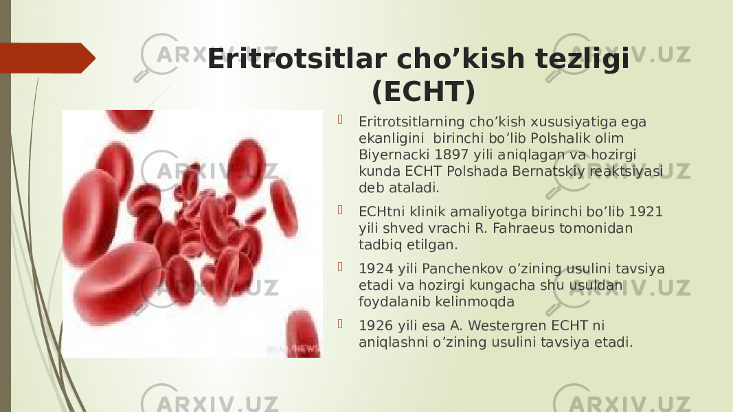 Eritrotsitlar cho’kish tezligi (ECHT)  Eritrotsitlarning cho’kish xususiyatiga ega ekanligini birinchi bo’lib Polshalik olim Biyernacki 1897 yili aniqlagan va hozirgi kunda ECHT Polshada Bernatskiy reaktsiyasi deb ataladi.  ECHtni klinik amaliyotga birinchi bo’lib 1921 yili shved vrachi R. Fahraeus tomonidan tadbiq etilgan.  1924 yili Panchenkov o’zining usulini tavsiya etadi va hozirgi kungacha shu usuldan foydalanib kelinmoqda  1926 yili esa A. Westergren ECHT ni aniqlashni o’zining usulini tavsiya etadi. 