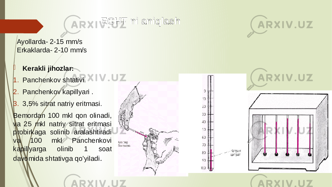 Ayollarda- 2-15 mm/s Erkaklarda- 2-10 mm/s  Kerakli jihozlar: 1. Panchenkov shtativi. 2. Panchenkov kapillyari . 3. 3,5% sitrat natriy eritmasi. Bemordan 100 mkl qon olinadi, va 25 mkl natriy sitrat eritmasi probirkaga solinib aralashtiradi va 100 mkl Panchenkovi kapillyarga olinib 1 soat davomida shtativga qo’yiladi . ECHT ni aniqlash 