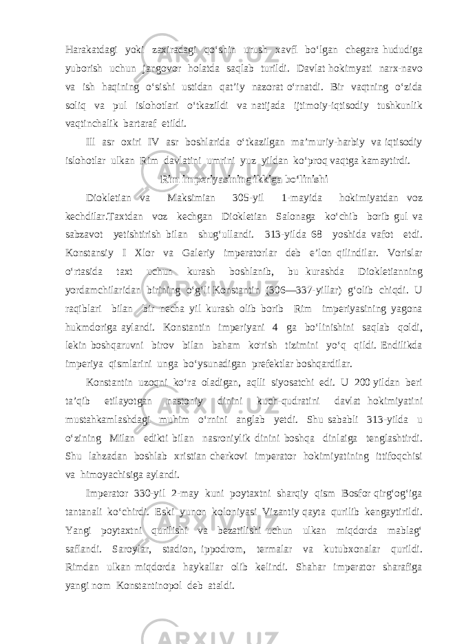 Harakatdagi yoki zaxiradagi qo‘shin urush xavfl bo‘lgan chegara hududiga yuborish uchun jangovor holatda saqlab turildi. Davlat hokimyati narx-navo va ish haqining o‘sishi ustidan qat’iy nazorat o‘rnatdi. Bir vaqtning o‘zida soliq va pul islohotlari o‘tkazildi va natijada ijtimoiy-iqtisodiy tushkunlik vaqtinchalik bartaraf etildi. Ill asr oxiri IV asr boshlarida o‘tkazilgan ma’muriy-harbiy va iqtisodiy islohotlar ulkan Rim davlatini umrini yuz yildan ko‘proq vaqtga kamaytirdi. Rim imperiyasining ikkiga bo‘linishi Diokletian va Maksimian 305-yil 1-mayida hokimiyatdan voz kechdilar.Taxtdan voz kechgan Diokletian Salonaga ko‘chib borib gul va sabzavot yetishtirish bilan shug‘ullandi. 313-yilda 68 yoshida vafot etdi. Konstansiy I Xlor va Galeriy imperatorlar deb e’lon qilindilar. Vorislar o‘rtasida taxt uchun kurash boshlanib, bu kurashda Diokletianning yordamchilaridan birining o‘g‘li Konstantin (306—337-yillar) g‘olib chiqdi. U raqiblari bilan bir necha yil kurash olib borib Rim imperiyasining yagona hukmdoriga aylandi. Konstantin imperiyani 4 ga bo‘linishini saqlab qoldi, lekin boshqaruvni birov bilan baham ko&#39;rish tizimini yo‘q qildi. Endilikda imperiya qismlarini unga bo‘ysunadigan prefektlar boshqardilar. Konstantin uzoqni ko‘ra oladigan, aqlli siyosatchi edi. U 200 yildan beri ta’qib etilayotgan nastoniy dinini kuch-qudratini davlat hokimiyatini mustahkamlashdagi muhim o‘rnini anglab yetdi. Shu sababli 313-yilda u o‘zining Milan edikti bilan nasroniylik dinini boshqa dinlaiga tenglashtirdi. Shu lahzadan boshlab xristian cherkovi imperator hokimiyatining ittifoqchisi va himoyachisiga aylandi. Imperator 330-yil 2-may kuni poytaxtni sharqiy qism Bosfor qirg‘og‘iga tantanali ko‘chirdi. Eski yunon koloniyasi Vizantiy qayta qurilib kengaytirildi. Yangi poytaxtni qurilishi va bezatilishi uchun ulkan miqdorda mablag‘ saflandi. Saroylar, stadion, ippodrom, termalar va kutubxonalar qurildi. Rimdan ulkan miqdorda haykallar olib kelindi. Shahar imperator sharafiga yangi nom Konstantinopol deb ataldi. 