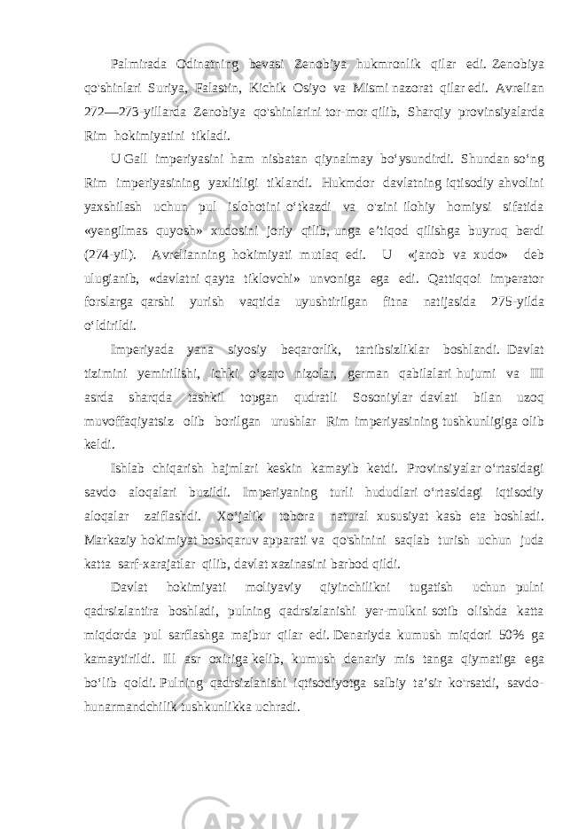 Palmirada Odinatning bevasi Zenobiya hukmronlik qilar edi. Zenobiya qo&#39;shinlari Suriya, Falastin, Kichik Osiyo va Mismi nazorat qilar edi. Avrelian 272—273-yillarda Zenobiya qo&#39;shinlarini tor-mor qilib, Sharqiy provinsiyalarda Rim hokimiyatini tikladi. U Gall imperiyasini ham nisbatan qiynalmay bo‘ysundirdi. Shundan so‘ng Rim imperiyasining yaxlitligi tiklandi. Hukmdor davlatning iqtisodiy ahvolini yaxshilash uchun pul islohotini o‘tkazdi va o&#39;zini ilohiy homiysi sifatida «yengilmas quyosh» xudosini joriy qilib, unga e’tiqod qilishga buyruq berdi (274-yil). Avrelianning hokimiyati mutlaq edi. U «janob va xudo» deb ulugianib, «davlatni qayta tiklovchi» unvoniga ega edi. Qattiqqoi imperator forslarga qarshi yurish vaqtida uyushtirilgan fitna natijasida 275-yilda o‘ldirildi. Imperiyada yana siyosiy beqarorlik, tartibsizliklar boshlandi. Davlat tizimini yemirilishi, ichki o‘zaro nizolar, german qabilalari hujumi va III asrda sharqda tashkil topgan qudratli Sosoniylar davlati bilan uzoq muvoffaqiyatsiz olib borilgan urushlar Rim imperiyasining tushkunligiga olib keldi. Ishlab chiqarish hajmlari keskin kamayib ketdi. Provinsiyalar o‘rtasidagi savdo aloqalari buzildi. Imperiyaning turli hududlari o‘rtasidagi iqtisodiy aloqalar zaiflashdi. Xo‘jalik tobora natural xususiyat kasb eta boshladi. Markaziy hokimiyat boshqaruv apparati va qo&#39;shinini saqlab turish uchun juda katta sarf-xarajatlar qilib, davlat xazinasini barbod qildi. Davlat hokimiyati moliyaviy qiyinchilikni tugatish uchun pulni qadrsizlantira boshladi, pulning qadrsizlanishi yer-mulkni sotib olishda katta miqdorda pul sarflashga majbur qilar edi. Denariyda kumush miqdori 50% ga kamaytirildi. Ill asr oxiriga kelib, kumush denariy mis tanga qiymatiga ega bo‘lib qoldi. Pulning qadrsizlanishi iqtisodiyotga salbiy ta’sir ko&#39;rsatdi, savdo- hunarmandchilik tushkunlikka uchradi. 