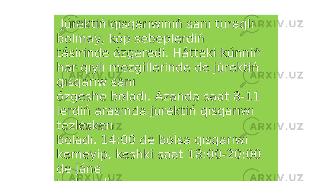  Júrektiń qısqarıwınıń sanı turaqlı bolmay, kóp sebeplerdiń tásirinde ózgeredi. Hátteki kúnniń har qıylı mezgillerinde de júrektiń qısqarıw sanı ózgeshe boladı. Azanda saat 8-11 lerdiń arasında jurektiń qısqarıwı tezlesken boladı. 14:00 de bolsa qısqarıwı kemeyip, keshki saat 18:00-20:00 de jáne tezlesedi. 