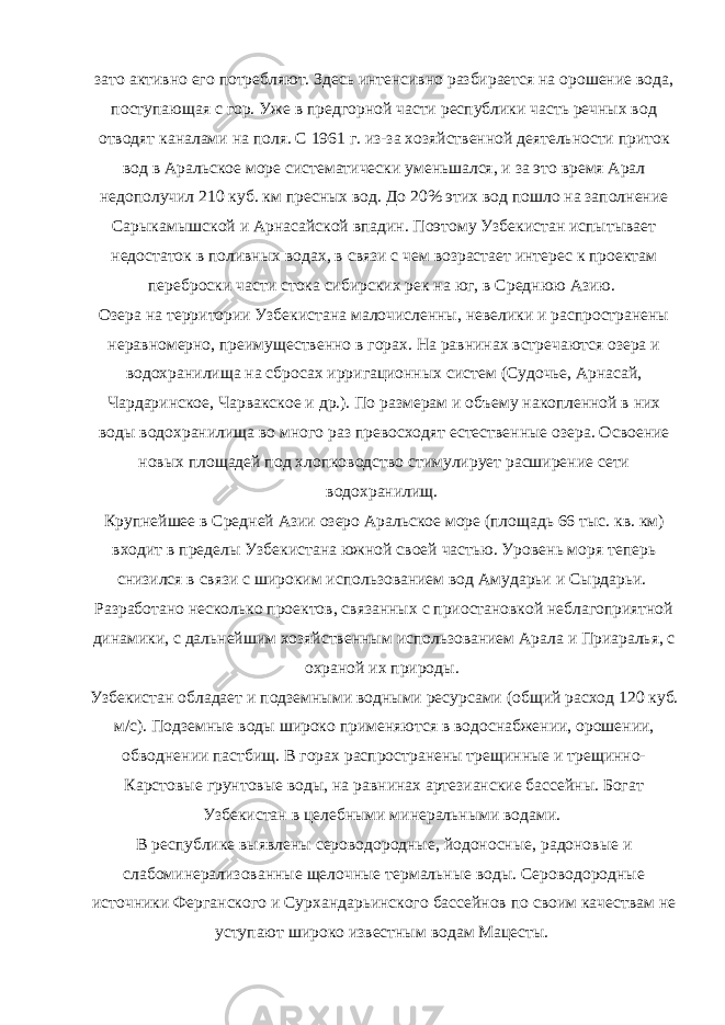 зато активно его потребляют. Здесь интенсивно разбирается на орошение вода, поступающая с гор. Уже в предгорной части республики часть речных вод отводят каналами на поля. С 1961 г. из-за хозяйственной деятельности приток вод в Аральское море систематически уменьшался, и за это время Арал недополучил 210 куб. км пресных вод. До 20% этих вод пошло на заполнение Сарыкамышской и Арнасайской впадин. Поэтому Узбекистан испытывает недостаток в поливных водах, в связи с чем возрастает интерес к проектам переброски части стока сибирских рек на юг, в Среднюю Азию. Озера на территории Узбекистана малочисленны, невелики и распространены неравномерно, преимущественно в горах. На равнинах встречаются озера и водохранилища на сбросах ирригационных систем (Судочье, Арнасай, Чардаринское, Чарвакское и др.). По размерам и объему накопленной в них воды водохранилища во много раз превосходят естественные озера. Освоение новых площадей под хлопководство стимулирует расширение сети водохранилищ. Крупнейшее в Средней Азии озеро Аральское море (площадь 66 тыс. кв. км) входит в пределы Узбекистана южной своей частью. Уровень моря теперь снизился в связи с широким использованием вод Амударьи и Сырдарьи. Разработано несколько проектов, связанных с приостановкой неблагоприятной динамики, с дальнейшим хозяйственным использованием Арала и Приаралья, с охраной их природы. Узбекистан обладает и подземными водными ресурсами (общий расход 120 куб. м/с). Подземные воды широко применяются в водоснабжении, орошении, обводнении пастбищ. В горах распространены трещинные и трещинно- Карстовые грунтовые воды, на равнинах артезианские бассейны. Богат Узбекистан в целебными минеральными водами. В республике выявлены сероводородные, йодоносные, радоновые и слабоминерализованные щелочные термальные воды. Сероводородные источники Ферганского и Сурхандарьинского бассейнов по своим качествам не уступают широко известным водам Мацесты. 