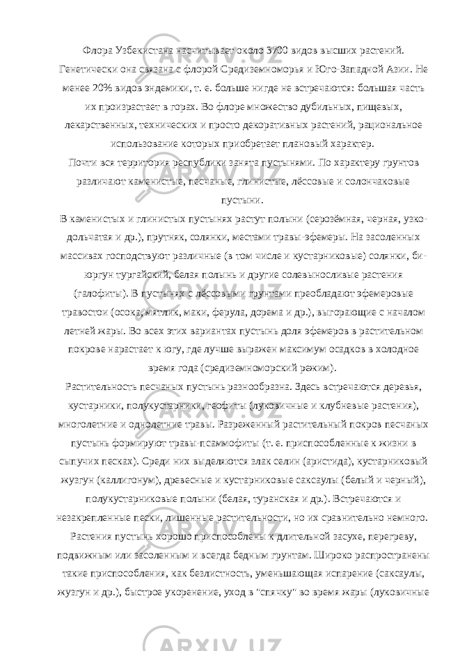 Флора Узбекистана насчитывает около 3700 видов высших растений. Генетически она связана с флорой Средиземноморья и Юго-Западной Азии. Не менее 20% видов эндемики, т. е. больше нигде не встречаются: большая часть их произрастает в горах. Во флоре множество дубильных, пищевых, лекарственных, технических и просто декоративных растений, рациональное использование которых приобретает плановый характер. Почти вся территория республики занята пустынями. По характеру грунтов различают каменистые, песчаные, глинистые, лёссовые и солончаковые пустыни. В каменистых и глинистых пустынях растут полыни (серозёмная, черная, узко- дольчатая и др.), прутняк, солянки, местами травы-эфемеры. На засоленных массивах господствуют различные (в том числе и кустарниковые) солянки, би- юргун тургайский, белая полынь и другие солевыносливые растения (галофиты). В пустынях с лёссовыми грунтами преобладают эфемеровые травостои (осока, мятлик, маки, ферула, дорема и др.), выгорающие с началом летней жары. Во всех этих вариантах пустынь доля эфемеров в растительном покрове нарастает к югу, где лучше выражен максимум осадков в холодное время года (средиземноморский режим). Растительность песчаных пустынь разнообразна. Здесь встречаются деревья, кустарники, полукустарники, геофиты (луковичные и клубневые растения), многолетние и однолетние травы. Разреженный растительный покров песчаных пустынь формируют травы-псаммофиты (т. е. приспособленные к жизни в сыпучих песках). Среди них выделяются злак селин (аристида), кустарниковый жузгун (каллигонум), древесные и кустарниковые саксаулы (белый и черный), полукустарниковые полыни (белая, туранская и др.). Встречаются и незакрепленные пески, лишенные растительности, но их сравнительно немного. Растения пустынь хорошо приспособлены к длительной засухе, перегреву, подвижным или засоленным и всегда бедным грунтам. Широко распространены такие приспособления, как безлистность, уменьшающая испарение (саксаулы, жузгун и др.), быстрое укоренение, уход в &#34;спячку&#34; во время жары (луковичные 
