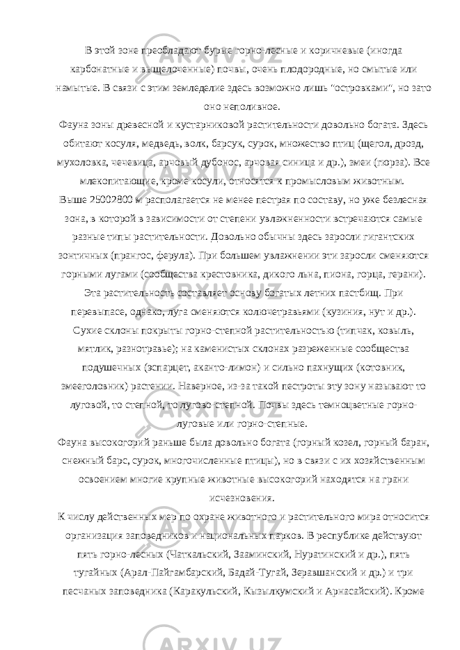В этой зоне преобладают бурые горно-лесные и коричневые (иногда карбонатные и выщелоченные) почвы, очень плодородные, но смытые или намытые. В связи с этим земледелие здесь возможно лишь &#34;островками&#34;, но зато оно неполивное. Фауна зоны древесной и кустарниковой растительности довольно богата. Здесь обитают косуля, медведь, волк, барсук, сурок, множество птиц (щегол, дрозд, мухоловка, чечевица, арчовый дубонос, арчовая синица и др.), змеи (гюрза). Все млекопитающие, кроме косули, относятся к промысловым животным. Выше 25002800 м располагается не менее пестрая по составу, но уже безлесная зона, в которой в зависимости от степени увлажненности встречаются самые разные типы растительности. Довольно обычны здесь заросли гигантских зонтичных (прангос, ферула). При большем увлажнении эти заросли сменяются горными лугами (сообщества крестовника, дикого льна, пиона, горца, герани). Эта растительность составляет основу богатых летних пастбищ. При перевыпасе, однако, луга сменяются колючетравьями (кузиния, нут и др.). Сухие склоны покрыты горно-степной растительностью (типчак, ковыль, мятлик, разнотравье); на каменистых склонах разреженные сообщества подушечных (эспарцет, аканто-лимон) и сильно пахнущих (котовник, змееголовник) растении. Наверное, из-за такой пестроты эту зону называют то луговой, то степной, то лугово-степной. Почвы здесь темноцветные горно- луговые или горно-степные. Фауна высокогорий раньше была довольно богата (горный козел, горный баран, снежный барс, сурок, многочисленные птицы), но в связи с их хозяйственным освоением многие крупные животные высокогорий находятся на грани исчезновения. К числу действенных мер по охране животного и растительного мира относится организация заповедников и национальных парков. В республике действуют пять горно-лесных (Чаткальский, Зааминский, Нуратинский и др.), пять тугайных (Арал-Пайгамбарский, Бадай-Тугай, Зеравшанский и др.) и три песчаных заповедника (Каракульский, Кызылкумский и Арнасайский). Кроме 
