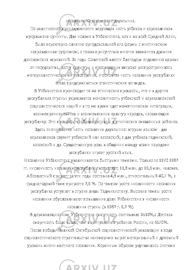 населения Каракалпакии двуязычна. По религиозной принадлежности верующая часть узбеков и каракалпаков мусульмане-сунниты. Для ислама в Узбекистане, как и во всей Средней Азии, было характерно слияние ортодоксальной его формы с мистическим направлением суфизмом, а также присутствие многих элементов древних доисламских верований. За годы Советской власти благодаря отделению церкви от государства, росту культуры и просвещения широко распространилось материалистическое мировоззрение, и основная часть населения республики стала придерживаться атеистических взглядов. В Узбекистане происходят те же этнические процессы, что и в других республиках страны: укрепляется монолитность узбекской и каракалпакской социалистических наций и в то же время идет межэтническая интеграция, взаимопроникновение и взаимовлияние культур народов, населяющих республику. Эти процессы наиболее активны в этнических смешанных районах. Здесь значительная часть населения двуязычна: вторым языком для каракалпаков служит узбекский или казахский, а для узбеков таджикский, казахский и др. Существенную роль в общении между всеми народами республики играет русский язык. Население Узбекистана увеличивается быстрыми темпами. Только за 1970 1982 гг. численность населения республики возросла с 11,8 млн. до 16,6 млн. человек. Абсолютный прирост за эти годы составил 4,8 млн., относительный 40,7 %, а среднегодовой темп прироста 2,9 %. По темпам роста численности населения республика уступает в стране лишь Таджикистану. Высокие темпы роста населения обусловливают повышение доли Узбекистана в численности населения страны (в 1982 г. 6,2 %). В дореволюционном Узбекистане смертность составляла 3539%,а Датская смертность была выше, чем в центральных районах России, на 6570%. После победы Великой Октябрьской социалистической революции в ходе социалистического строительства неизмеримо вырос материальный и духовный уровень жизни местного населения. Коренным образом улучшились система 