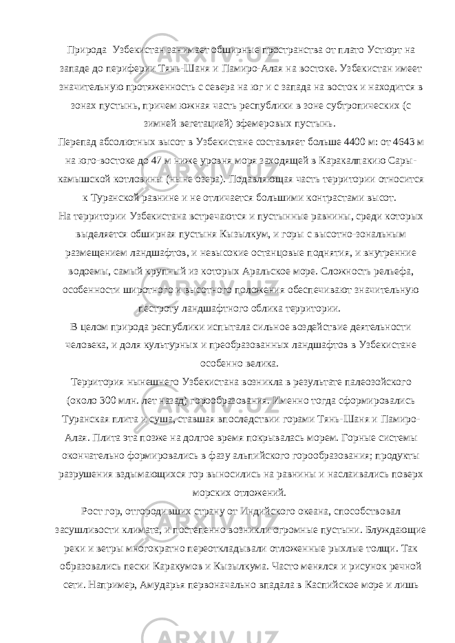 Природа Узбекистан занимает обширные пространства от плато Устюрт на западе до периферии Тянь-Шаня и Памиро-Алая на востоке. Узбекистан имеет значительную протяженность с севера на юг и с запада на восток и находится в зонах пустынь, причем южная часть республики в зоне субтропических (с зимней вегетацией) эфемеровых пустынь. Перепад абсолютных высот в Узбекистане составляет больше 4400 м: от 4643 м на юго-востоке до 47 м ниже уровня моря заходящей в Каракалпакию Сары- камышской котловины (ныне озера). Подавляющая часть территории относится к Туранской равнине и не отличается большими контрастами высот. На территории Узбекистана встречаются и пустынные равнины, среди которых выделяется обширная пустыня Кызылкум, и горы с высотно-зональным размещением ландшафтов, и невысокие останцовые поднятия, и внутренние водоемы, самый крупный из которых Аральское море. Сложность рельефа, особенности широтного и высотного положения обеспечивают значительную пестроту ландшафтного облика территории. В целом природа республики испытала сильное воздействие деятельности человека, и доля культурных и преобразованных ландшафтов в Узбекистане особенно велика. Территория нынешнего Узбекистана возникла в результате палеозойского (около 300 млн. лет назад) горообразования. Именно тогда сформировались Туранская плита и суша, ставшая впоследствии горами Тянь-Шаня и Памиро- Алая. Плита эта позже на долгое время покрывалась морем. Горные системы окончательно формировались в фазу альпийского горообразования; продукты разрушения вздымающихся гор выносились на равнины и наслаивались поверх морских отложений. Рост гор, отгородивших страну от Индийского океана, способствовал засушливости климата, и постепенно возникли огромные пустыни. Блуждающие реки и ветры многократно переоткладывали отложенные рыхлые толщи. Так образовались пески Каракумов и Кызылкума. Часто менялся и рисунок речной сети. Например, Амударья первоначально впадала в Каспийское море и лишь 