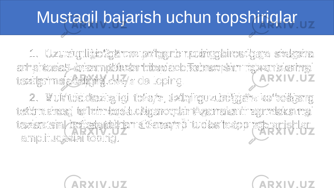 Mustaqil bajarish uchun topshiriqlar 1. Uzunligi bo‘lgan ipning bir uchiga osilgan sharcha amplituda bilan tebranmoqda. Tebranishning maksimal tezligini da toping. 2. Muhitda tezligi , to‘lqin uzunligi bo‘lgan ko‘ndalang to‘lqin hosil qilinmoqda. Agar muhit zarralarining maksimal tezlanishi bo‘lsa, tebranishlar amplitudasini toping. •   