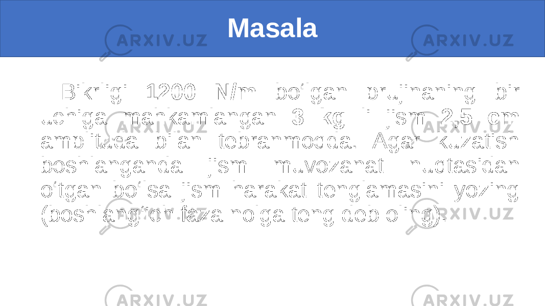 Masala Bikrligi 1200 N/m bo‘lgan prujinaning bir uchiga mahkamlangan 3 kg li jism 2,5 cm amplituda bilan tebranmoqda. Agar kuzatish boshlanganda jism muvozanat nuqtasidan o‘tgan bo‘lsa jism harakat tenglamasini yozing (boshlang‘ich faza nolga teng deb oling). 