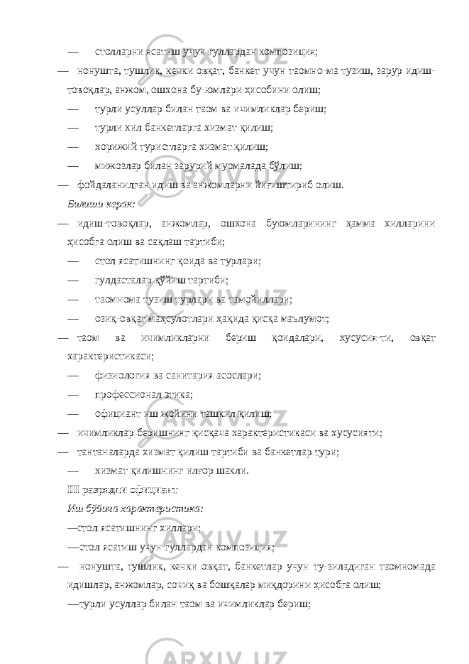 — столларни ясатиш учун гуллардан композиция; — нонушта, тушлик, кечки овқат, банкет учун таомно-ма тузиш, зарур идиш- товоқлар, анжом, ошхона бу-юмлари ҳисобини олиш; — турли усуллар билан таом ва ичимликлар бериш; — турли хил банкетларга хизмат қилиш; — хорижий туристларга хизмат қилиш; — мижозлар билан зарурий муомалада бўлиш; — фойдаланилган идиш ва анжомларни йиғиштириб олиш. Билиши керак: — идиш-товоқлар, анжомлар, ошхона буюмларининг ҳамма хилларини ҳисобга олиш ва сақлаш тартиби; — стол ясатишнинг қоида ва турлари; — гулдасталар қўйиш тартиби; — таомнома тузиш турлари ва тамойиллари; — озиқ-овқат маҳсулотлари ҳақида қисқа маълумот; — таом ва ичимликларни бериш қоидалари, хусусия-ти, овқат характеристикаси; — физиология ва санитария асослари; — профессионал этика; — официант иш жойини ташкил қилиш; — ичимликлар беришнинг қисқача характеристикаси ва хусусияти; — тантаналарда хизмат қилиш тартиби ва банкетлар тури; — хизмат қилишнинг илғор шакли. III разрядли официант Иш бўйича характеристика: — стол ясатишнинг хиллари; — стол ясатиш учун гуллардан композиция; — нонушта, тушлик, кечки овқат, банкетлар учун ту-зиладиган таомномада идишлар, анжомлар, сочиқ ва бошқалар миқдорини ҳисобга олиш; — турли усуллар билан таом ва ичимликлар бериш; 