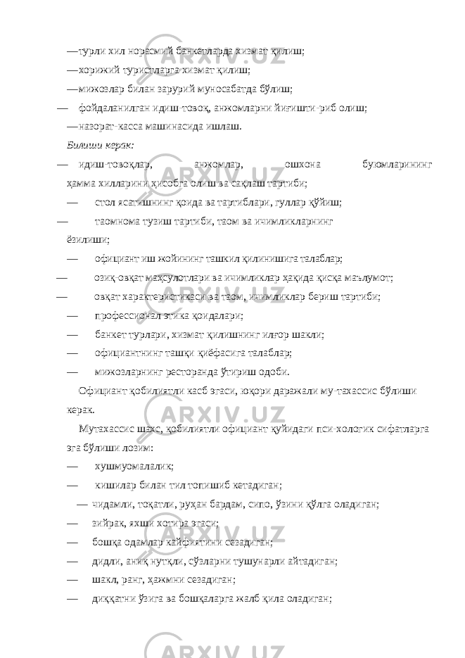 — турли хил норасмий банкетларда хизмат қилиш; — хорижий туристларга хизмат қилиш; — мижозлар билан зарурий муносабатда бўлиш; — фойдаланилган идиш-товоқ, анжомларни йиғишти-риб олиш; — назорат-касса машинасида ишлаш. Билиши керак: — идиш-товоқлар, анжомлар, ошхона буюмларининг ҳамма хилларини ҳисобга олиш ва сақлаш тартиби; — стол ясатишнинг қоида ва тартиблари, гуллар қўйиш; — таомнома тузиш тартиби, таом ва ичимликларнинг ёзилиши; — официант иш жойининг ташкил қилинишига талаблар; — озиқ-овқат маҳсулотлари ва ичимликлар ҳақида қисқа маълумот; — овқат характеристикаси ва таом, ичимликлар бериш тартиби; — профессионал этика қоидалари; — банкет турлари, хизмат қилишнинг илғор шакли; — официантнинг ташқи қиёфасига талаблар; — мижозларнинг ресторанда ўтириш одоби. Официант қобилиятли касб эгаси, юқори даражали му-тахассис бўлиши керак. Мутахассис шахс, қобилиятли официант қуйидаги пси- хологик сифатларга эга бўлиши лозим: — хушмуомалалик; — кишилар билан тил топишиб кетадиган; — чидамли, тоқатли, руҳан бардам, сипо, ўзини қўлга оладиган; — зийрак, яхши хотира эгаси; — бошқа одамлар кайфиятини сезадиган; — дидли, аниқ нутқли, сўзларни тушунарли айтадиган; — шакл, ранг, ҳажмни сезадиган; — диққатни ўзига ва бошқаларга жалб қила оладиган; 