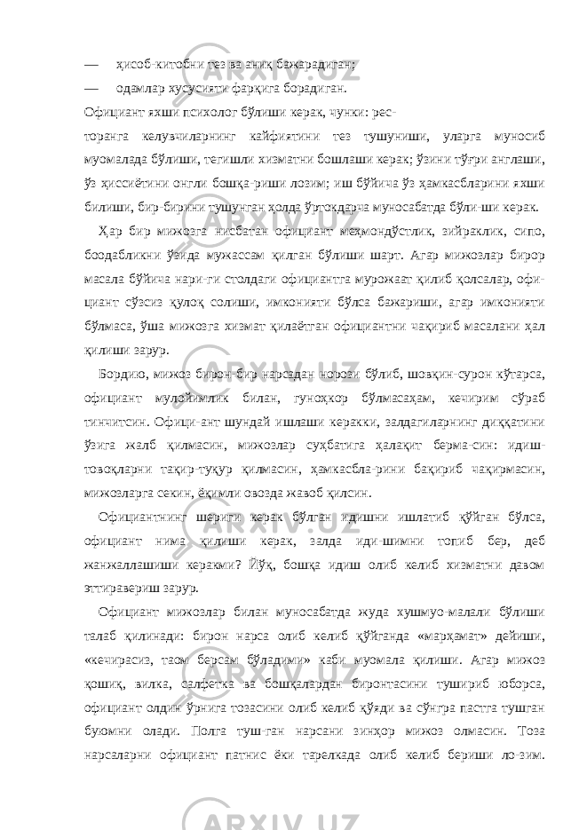 — ҳисоб-китобни тез ва аниқ бажарадиган; — одамлар хусусияти фарқига борадиган. Официант яхши психолог бўлиши керак, чунки: рес- торанга келувчиларнинг кайфиятини тез тушуниши, уларга муносиб муомалада бўлиши, тегишли хизматни бошлаши керак; ўзини тўғри англаши, ўз ҳиссиётини онгли бошқа-риши лозим; иш бўйича ўз ҳамкасбларини яхши билиши, бир-бирини тушунган ҳолда ўртокдарча муносабатда бўли- ши керак. Ҳар бир мижозга нисбатан официант меҳмондўстлик, зийраклик, сипо, боодабликни ўзида мужассам қилган бўлиши шарт. Агар мижозлар бирор масала бўйича нари-ги столдаги официантга мурожаат қилиб қолсалар, офи- циант сўзсиз қулоқ солиши, имконияти бўлса бажариши, агар имконияти бўлмаса, ўша мижозга хизмат қилаётган официантни чақириб масалани ҳал қилиши зарур. Бордию, мижоз бирон-бир нарсадан норози бўлиб, шовқин-сурон кўтарса, официант мулойимлик билан, гуноҳкор бўлмасаҳам, кечирим сўраб тинчитсин. Офици-ант шундай ишлаши керакки, залдагиларнинг диққатини ўзига жалб қилмасин, мижозлар суҳбатига ҳалақит берма-син: идиш- товоқларни тақир-туқур қилмасин, ҳамкасбла-рини бақириб чақирмасин, мижозларга секин, ёқимли овозда жавоб қилсин. Официантнинг шериги керак бўлган идишни ишлатиб қўйган бўлса, официант нима қилиши керак, залда иди-шимни топиб бер, деб жанжаллашиши керакми? Йўқ, бошқа идиш олиб келиб хизматни давом эттиравериш зарур. Официант мижозлар билан муносабатда жуда хушмуо-малали бўлиши талаб қилинади: бирон нарса олиб келиб қўйганда «марҳамат» дейиши, «кечирасиз, таом берсам бўладими» каби муомала қилиши. Агар мижоз қошиқ, вилка, салфетка ва бошқалардан биронтасини тушириб юборса, официант олдин ўрнига тозасини олиб келиб қўяди ва сўнгра пастга тушган буюмни олади. Полга туш-ган нарсани зинҳор мижоз олмасин. Тоза нарсаларни официант патнис ёки тарелкада олиб келиб бериши ло-зим. 