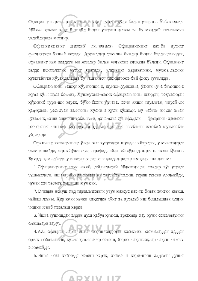 Официант нарсаларни мижозга яқин турган қўли билан узатади. Ўзбек одати бўйича ҳамма вақг ўнг қўл билан узатиш лозим ва бу миллий анъанамиз талабларига мосдир. Официантнинг шахсий гигиенаси. Официантнинг кас- би артист фаолиятига ўхшаб кетади. Артистлар томоша-бинлар билан боғланганидек, официант ҳам залдаги ми-жозлар билан узлуксиз алоқада бўлади. Официант залда психологик муҳит яратади, уларнинг ҳаракатини, муома- ласини кузатаётган хўрандаларда бу ташкилот ҳақида ижо- бий фикр туғилади. Официантнинг ташқи кўринишига, юриш-туришига, ўзини тута билишига жуда кўп нарса боғлиқ. Хушмуома-лалик официантнинг юзидан, чеҳрасидан кўриниб тури-ши керак, бўйи-басти ўртача, сочи яхши таралган, чирой-ли қад-қомат ресторан залининг хуснига ҳусн қўшади. Бу табиат инъом этган гўзаллик, яхши эшитиш қобилияти, дона-дона сўз ифодаси — буларнинг ҳаммаси ресторанга ташриф буюрувчиларда официантга нисбатан ижобий муносабат уйғотади. Официант хизматининг ўзига хос хусусияти шундан иборатки, у мижозларга таом ташийди, керак бўлса стол атрофида айланиб хўрандаларга парвона бўлади. Бу ерда ҳам албатта у санитария-гигиена қоидаларига риоя қили- ши лозим: 1. Официантнинг сочи ажиб, ғайриодатий бўлмасли- ги, сочлар кўз устига тушмаслиги, иш жараёнида сочлар- ни тартибга солиш, тараш тавсия этилмайди, чунки соч таомга тушиши мумкин. 2. Оғиздан нохуш ҳид тарқалмаслиги учун махсус пас- та билан оғизни ювиш, чайиш лозим. Ҳар куни кечки овқатдан сўнг ва эрталаб иш бошлашдан олдин тишни ювиб тозалаш керак. 3. Ишга тушишдан олдин душ қабул қилиш, эркаклар ҳар куни соқолларини олишлари зарур. 4. Аёл официантларга ишга чиқиш олдидан косметик воситалардан ҳаддан ортиқ фойдаланиш, кучли ҳидли атир сепиш, йирик тақинчоқлар тақиш тавсия этилмайди. 5. Ишга тоза кийимда келиш керак, хизматга кири- шиш олдидан душга 