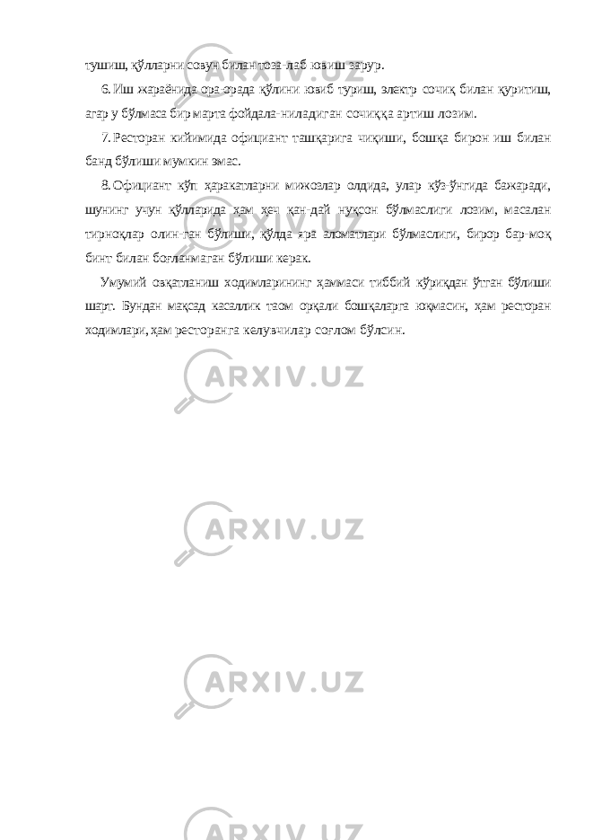 тушиш, қўлларни совун билан тоза- лаб ювиш зарур. 6. Иш жараёнида ора-орада қўлини ювиб туриш, электр сочиқ билан қуритиш, агар у бўлмаса бир марта фойдала- ниладиган сочиққа артиш лозим. 7. Ресторан кийимида официант ташқарига чиқиши, бошқа бирон иш билан банд бўлиши мумкин эмас. 8. Официант кўп ҳаракатларни мижозлар олдида, улар кўз-ўнгида бажаради, шунинг учун қўлларида ҳам ҳеч қан- дай нуқсон бўлмаслиги лозим, масалан тирноқлар олин- ган бўлиши, қўлда яра аломатлари бўлмаслиги, бирор бар- моқ бинт билан боғланмаган бўлиши керак. Умумий овқатланиш ходимларининг ҳаммаси тиббий кўриқдан ўтган бўлиши шарт. Бундан мақсад касаллик таом орқали бошқаларга юқмасин, ҳам ресторан ходимлари, ҳам ресторанга келувчилар соғлом бўлсин. 