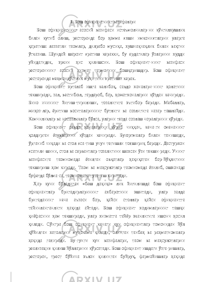 1. Бош официантнинг вазифалари Бош официантнинг асосий вазифаси истеъмолчилар- ни кўнгилхушлик билан кутиб олиш, ресторанда бор ҳамма яхши имкониятларни уларга қаратиш: лаззатли таомлар, дилрабо мусиқа, хушчақчақлик билан вақтни ўтказиш. Шундай шароит яратиш керакки, бу ердагилар ўзларини худди уйидагидек, эркин ҳис қилишсин. Бош официант-нинг вазифаси рестораннинг асосий хизмат тармоғини бошқаришдир. Бош официант ресторанда меҳмондўстлик муҳитини яратиши керак. Бош официант эрталаб ишга келибоқ, савдо хоналари-нинг ҳолатини текширади, зал, вестибюл, гардероб, бар, ҳожатхоналарни кўздан кечиради. Бино ичининг йиғиш-тирилиши, тозалигига эътибор беради. Мебеллар, жиҳоз-лар, ёритиш воситаларининг бутлиги ва созлигига назар ташлайди. Камчиликлар ва носозликлар бўлса, уларни тезда созлаш чораларини кўради. Бош официант савдо хоналарини кўриб чиққач, кеча-ги сменанинг қолдирган ёзувларини кўздан кечиради. Буюртмалар билан танишади, ўрганиб чиқади ва стол яса-тиш учун тегишли топшириқ беради. Дастурхон ясатили-шини, стол ва сервантлар тозалигини шахсан ўзи текши-ради. Унинг вазифасига таомномада ёзилган овқатлар ҳақиқатан бор-йўқлигини текшириш ҳам киради. Таом ва маҳсулотлар таомномада ёзилиб, ошхонада буфетда бўлма- са, таомномага тузатиш киритади. Ҳар куни бўладиган «беш дақиқа» лик йиғилишда бош официант официантлар бригадирларининг ахбаротини эшитади, улар залда бригаданинг неча аъзоси бор, қайси столлар қайси официантга тайинланганлиги ҳақида айтади. Бош официант ходимларнинг ташқи қиёфасини ҳам текширади, улар хизматга тайёр эканлигига ишонч ҳосил қилади. Сўнгра бош официант кечаги кун официантлар томонидан йўл қўйилган хатоларни муҳокама қилади, олинган танбеҳ ва раҳматномалар ҳақида гапиради. Бу-гунги кун вазифалари, таом ва маҳсулотларни реализация қилиш йўлларини кўрсатади. Бош официант ишдаги ўзга-ришлар, ресторан, трест бўйича эълон қилинган буйруқ, фармойишлар ҳақида 