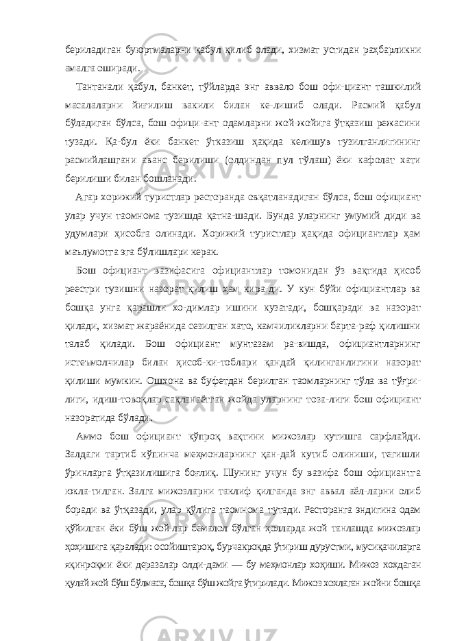 бериладиган буюртмаларни қабул қилиб олади, хизмат устидан раҳбарликни амалга оширади. Тантанали қабул, банкет, тўйларда энг аввало бош офи- циант ташкилий масалаларни йиғилиш вакили билан ке-лишиб олади. Расмий қабул бўладиган бўлса, бош офици-ант одамларни жой-жойига ўтқазиш режасини тузади. Қа-бул ёки банкет ўтказиш ҳақида келишув тузилганлигининг расмийлашгани аванс берилиши (олдиндан пул тўлаш) ёки кафолат хати берилиши билан бошланади. Агар хорижий туристлар ресторанда овқатланадиган бўлса, бош официант улар учун таомнома тузишда қатна-шади. Бунда уларнинг умумий диди ва удумлари ҳисобга олинади. Хорижий туристлар ҳақида официантлар ҳам маълумотга эга бўлишлари керак. Бош официант вазифасига официантлар томонидан ўз вақтида ҳисоб реестри тузишни назорат қилиш ҳам кира-ди. У кун бўйи официантлар ва бошқа унга қарашли хо-димлар ишини кузатади, бошқаради ва назорат қилади, хизмат жараёнида сезилган хато, камчиликларни барта-раф қилишни талаб қилади. Бош официант мунтазам ра-вишда, официантларнинг истеъмолчилар билан ҳисоб-ки-тоблари қандай қилинганлигини назорат қилиши мумкин. Ошхона ва буфетдан берилган таомларнинг тўла ва тўғри- лиги, идиш-товоқлар сақланаётган жойда уларнинг тоза-лиги бош официант назоратида бўлади. Аммо бош официант кўпроқ вақтини мижозлар кутишга сарфлайди. Залдаги тартиб кўпинча меҳмонларнинг қан-дай кутиб олиниши, тегишли ўринларга ўтқазилишига боғлиқ. Шунинг учун бу вазифа бош официантга юкла-тилган. Залга мижозларни таклиф қилганда энг аввал аёл-ларни олиб боради ва ўтқазади, улар қўлига таомнома ту тади. Ресторанга эндигина одам қўйилган ёки бўш жой-лар бемалол бўлган ҳолларда жой танлашда мижозлар ҳоҳишига қаралади: осойиштароқ, бурчакроқда ўтириш дурустми, мусиқачиларга яқинроқми ёки деразалар олди- дами — бу меҳмонлар хоҳиши. Мижоз хохдаган қулай жой бўш бўлмаса, бошқа бўш жойга ўтирилади. Мижоз хохлаган жойни бошқа 