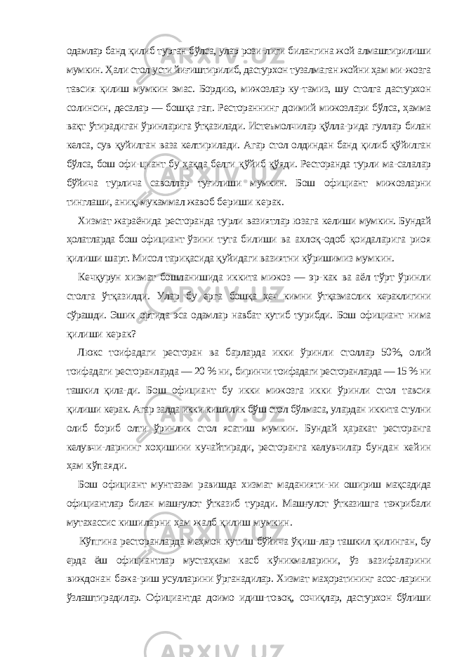 одамлар банд қилиб турган бўлса, улар рози- лиги билангина жой алмаштирилиши мумкин. Ҳали стол усти йиғиштирилиб, дастурхон тузалмаган жойни ҳам ми- жозга тавсия қилиш мумкин эмас. Бордию, мижозлар ку- тамиз, шу столга дастурхон солинсин, десалар — бошқа гап. Рестораннинг доимий мижозлари бўлса, ҳамма вақт ўтирадиган ўринларига ўтқазилади. Истеъмолчилар қўлла- рида гуллар билан келса, сув қуйилган ваза келтирилади. Агар стол олдиндан банд қилиб қўйилган бўлса, бош офи- циант бу ҳақда белги қўйиб қўяди. Ресторанда турли ма-салалар бўйича турлича саволлар туғилиши мумкин. Бош официант мижозларни тинглаши, аниқ, мукаммал жавоб бериши керак. Хизмат жараёнида ресторанда турли вазиятлар юзага келиши мумкин. Бундай ҳолатларда бош официант ўзини тута билиши ва ахлоқ-одоб қоидаларига риоя қилиши шарт. Мисол тариқасида қуйидаги вазиятни кўришимиз мумкин. Кечқурун хизмат бошланишида иккита мижоз — эр- как ва аёл тўрт ўринли столга ўтқазилди. Улар бу ерга бошқа ҳеч кимни ўтқазмаслик кераклигини сўрашди. Эшик ортида эса одамлар навбат кутиб турибди. Бош официант нима қилиши керак? Люкс тоифадаги ресторан ва барларда икки ўринли столлар 50%, олий тоифадаги ресторанларда — 20 % ни, биринчи тоифадаги ресторанларда — 15 % ни ташкил қила- ди. Бош официант бу икки мижозга икки ўринли стол тавсия қилиши керак. Агар залда икки кишилик бўш стол бўлмаса, улардан иккита стулни олиб бориб олти ўринлик стол ясатиш мумкин. Бундай ҳаракат ресторанга келувчи- ларнинг хоҳишини кучайтиради, ресторанга келувчилар бундан кейин ҳам кўпаяди. Бош официант мунтазам равишда хизмат маданияти- ни ошириш мақсадида официантлар билан машғулот ўтка зиб туради. Машғулот ўтказишга тажрибали мутахассис кишиларни ҳам жалб қилиш мумкин. Кўпгина ресторанларда меҳмон кутиш бўйича ўқиш- лар ташкил қилинган, бу ерда ёш официантлар мустаҳкам касб кўникмаларини, ўз вазифаларини виждонан бажа- риш усулларини ўрганадилар. Хизмат маҳоратининг асос- ларини ўзлаштирадилар. Официантда доимо идиш-товоқ, сочиқлар, дастурхон бўлиши 