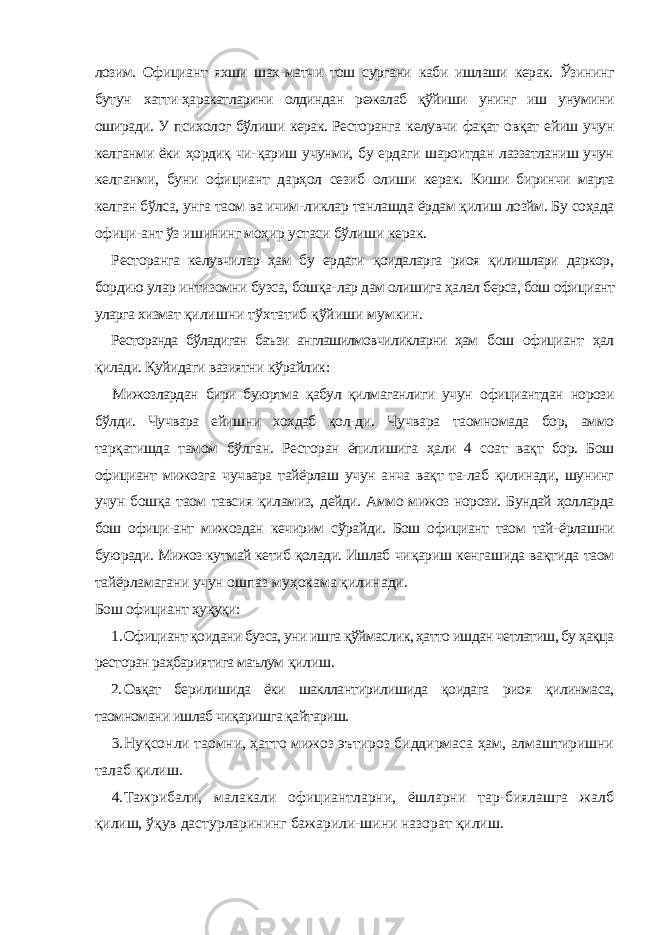 лозим. Официант яхши шах- матчи тош сургани каби ишлаши керак. Ўзининг бутун хатти-ҳаракатларини олдиндан режалаб қўйиши унинг иш унумини оширади. У психолог бўлиши керак. Ресторанга келувчи фақат овқат ейиш учун келганми ёки ҳордиқ чи- қариш учунми, бу ердаги шароитдан лаззатланиш учун келганми, буни официант дарҳол сезиб олиши керак. Киши биринчи марта келган бўлса, унга таом ва ичим- ликлар танлашда ёрдам қилиш лозйм. Бу соҳада офици- ант ўз ишининг моҳир устаси бўлиши керак. Ресторанга келувчилар ҳам бу ердаги қоидаларга риоя қилишлари даркор, бордию улар интизомни бузса, бошқа- лар дам олишига ҳалал берса, бош официант уларга хизмат қилишни тўхтатиб қўйиши мумкин. Ресторанда бўладиган баъзи англашилмовчиликларни ҳам бош официант ҳал қилади. Қуйидаги вазиятни кўрайлик: Мижозлардан бири буюртма қабул қилмаганлиги учун официантдан норози бўлди. Чучвара ейишни хохдаб қол- ди. Чучвара таомномада бор, аммо тарқатишда тамом бўлган. Ресторан ёпилишига ҳали 4 соат вақт бор. Бош официант мижозга чучвара тайёрлаш учун анча вақт та-лаб қилинади, шунинг учун бошқа таом тавсия қиламиз, дейди. Аммо мижоз норози. Бундай ҳолларда бош офици-ант мижоздан кечирим сўрайди. Бош официант таом тай- ёрлашни буюради. Мижоз кутмай кетиб қолади. Ишлаб чиқариш кенгашида вақтида таом тайёрламагани учун ошпаз муҳокама қилинади. Бош официант ҳуқуқи: 1. Официант қоидани бузса, уни ишга қўймаслик, ҳатто ишдан четлатиш, бу ҳақца ресторан раҳбариятига маълум қилиш. 2. Овқат берилишида ёки шакллантирилишида қоидага риоя қилинмаса, таомномани ишлаб чиқаришга қайтариш. 3. Нуқсонли таомни, ҳатто мижоз эътироз биддирмаса ҳам, алмаштиришни талаб қилиш. 4. Тажрибали, малакали официантларни, ёшларни тар-биялашга жалб қилиш, ўқув дастурларининг бажарили-шини назорат қилиш. 