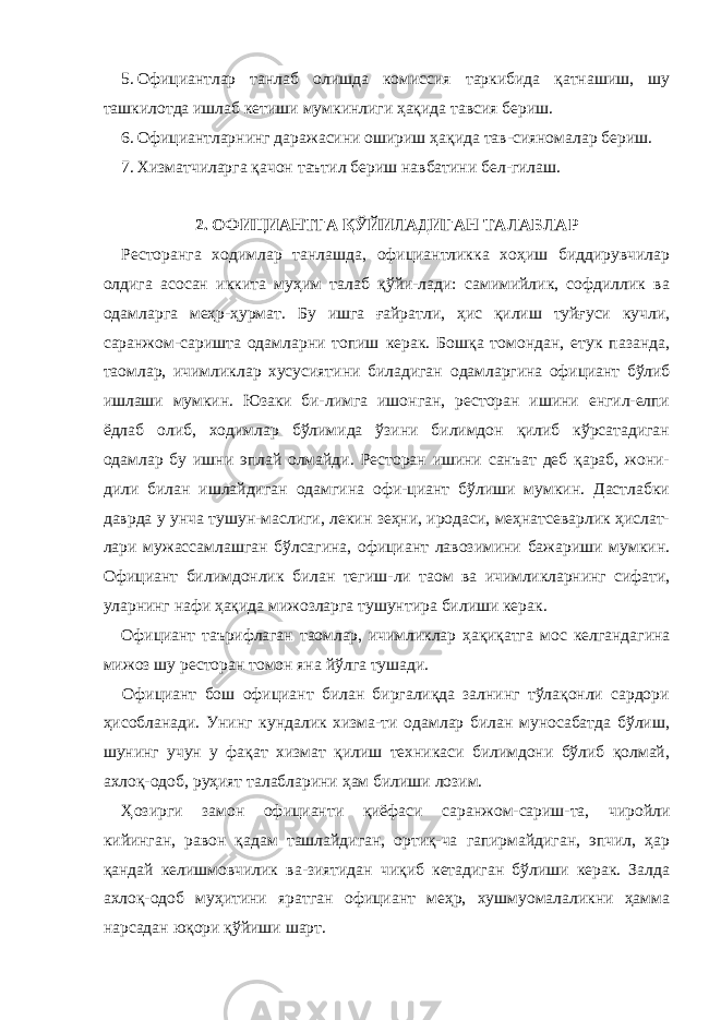 5. Официантлар танлаб олишда комиссия таркибида қатнашиш, шу ташкилотда ишлаб кетиши мумкинлиги ҳақида тавсия бериш. 6. Официантларнинг даражасини ошириш ҳақида тав-сияномалар бериш. 7. Хизматчиларга қачон таътил бериш навбатини бел-гилаш. 2. ОФИЦИАНТГА ҚЎЙИЛАДИГАН ТАЛАБЛАР Ресторанга ходимлар танлашда, официантликка хоҳиш биддирувчилар олдига асосан иккита муҳим талаб қўйи-лади: самимийлик, софдиллик ва одамларга меҳр-ҳурмат. Бу ишга ғайратли, ҳис қилиш туйғуси кучли, саранжом-саришта одамларни топиш керак. Бошқа томондан, етук пазанда, таомлар, ичимликлар хусусиятини биладиган одамларгина официант бўлиб ишлаши мумкин. Юзаки би- лимга ишонган, ресторан ишини енгил-елпи ёдлаб олиб, ходимлар бўлимида ўзини билимдон қилиб кўрсатадиган одамлар бу ишни эплай олмайди. Ресторан ишини санъат деб қараб, жони- дили билан ишлайдиган одамгина офи-циант бўлиши мумкин. Дастлабки даврда у унча тушун-маслиги, лекин зеҳни, иродаси, меҳнатсеварлик ҳислат- лари мужассамлашган бўлсагина, официант лавозимини бажариши мумкин. Официант билимдонлик билан тегиш- ли таом ва ичимликларнинг сифати, уларнинг нафи ҳақида мижозларга тушунтира билиши керак. Официант таърифлаган таомлар, ичимликлар ҳақиқатга мос келгандагина мижоз шу ресторан томон яна йўлга тушади. Официант бош официант билан биргалиқда залнинг тўлақонли сардори ҳисобланади. Унинг кундалик хизма-ти одамлар билан муносабатда бўлиш, шунинг учун у фақат хизмат қилиш техникаси билимдони бўлиб қолмай, ахлоқ-одоб, руҳият талабларини ҳам билиши лозим. Ҳозирги замон официанти қиёфаси саранжом-сариш-та, чиройли кийинган, равон қадам ташлайдиган, ортиқ-ча гапирмайдиган, эпчил, ҳар қандай келишмовчилик ва-зиятидан чиқиб кетадиган бўлиши керак. Залда ахлоқ-одоб муҳитини яратган официант меҳр, хушмуомалаликни ҳамма нарсадан юқори қўйиши шарт. 