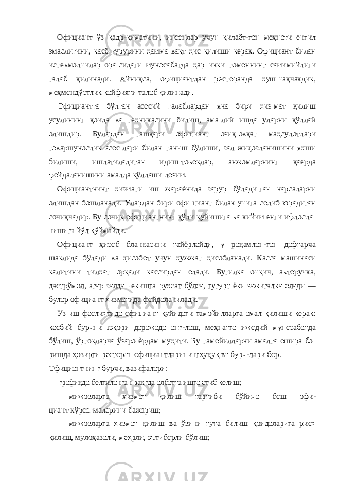 Официант ўз қадр-қиматини, инсонлар учун қилаёт-ган меҳнати енгил эмаслигини, касб ғурурини ҳамма вақт ҳис қилиши керак. Официант билан истеъмолчилар ора-сидаги муносабатда ҳар икки томоннинг самимийлиги талаб қилинади. Айниқса, официантдан ресторанда хуш-чақчакдик, меҳмондўстлик кайфияти талаб қилинади. Официантга бўлган асосий талаблардан яна бири хиз-мат қилиш усулининг қоида ва техникасини билиш, ама-лий ишда уларни қўллай олишдир. Булардан ташқари официант озиқ-овқат маҳсулотлари товаршунослик асос-лари билан таниш бўлиши, зал жиҳозланишини яхши билиши, ишлатиладиган идиш-товоқлар, анжомларнинг қаерда фойдаланишини амалда қўллаши лозим. Официантнинг хизмати иш жараёнида зарур бўлади-ган нарсаларни олишдан бошланади. Улардан бири офи-циант билак учига солиб юрадиган сочиқчадир. Бу сочиқ официантнинг қўли қуйишига ва кийим енги ифлосла- нишига йўл қўймайди. Официант ҳисоб бланкасини тайёрлайди, у рақамлан-ган дафтарча шаклида бўлади ва ҳисобот учун ҳужжат ҳисобланади. Касса машинаси калитини тилхат орқали кассирдан олади. Бутилка очқич, авторучка, дастрўмол, агар залда чекишга рухсат бўлса, гугурт ёки зажигалка олади — булар официант хизматида фойдаланилади. Уз иш фаолиятида официант қуйидаги тамойилларга амал қилиши керак: касбий бурчни юқори даражада анг-лаш, меҳнатга ижодий муносабатда бўлиш, ўртоқларча ўзаро ёрдам муҳити. Бу тамойилларни амалга ошира бо- ришда ҳозирги ресторан официантларинингҳуқуқ ва бурч-лари бор. Официантнинг бурчи, вазифалари: — графиқда белгиланган вақгда албатта ишга етиб келиш; — мижозларга хизмат қилиш тартиби бўйича бош офи- циант кўрсатмаларини бажариш; — мижозларга хизмат қилиш ва ўзини тута билиш қоидаларига риоя қилиш, мулоҳазали, меҳрли, эътиборли бўлиш; 