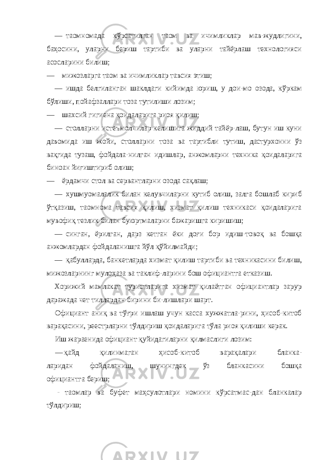 — таомномада кўрсатилган таом ва ичимликлар мав-жудлигини, баҳосини, уларни бериш тартиби ва уларни тайёрлаш технологияси асосларини билиш; — мижозларга таом ва ичимликлар тавсия этиш; — ишда белгиланган шаклдаги кийимда юриш, у дои-мо озода, кўркам бўлиши, пойафзаллари тоза тутилиши лозим; — шахсий гигиена қоидаларига риоя қилиш; — столларни истеъмолчилар келишига жиддий тайёр-лаш, бутун иш куни давомида иш жойи, столларни тоза ва тартибли тутиш, дастурхонни ўз вақгида тузаш, фойдала- нилган идишлар, анжомларни техника қоидаларига биноан йиғиштириб олиш; — ёрдамчи стол ва сервантларни озода сақлаш; — хушмуомалалик билан келувчиларни кутиб олиш, залга бошлаб кириб ўтқазиш, таомнома тавсия қилиш, хизмат қилиш техникаси қоидаларига мувофиқ тезлик билан буюртмаларни бажаришга киришиш; — синган, ёрилган, дарз кетган ёки доғи бор идиш-товоқ ва бошқа анжомлардан фойдаланишга йўл қўйилмайди; — қабулларда, банкетларда хизмат қилиш тартиби ва техникасини билиш, мижозларнинг мулоҳаза ва таклиф-ларини бош официантга етказиш. Хорижий мамлакат туристларига хизмат қилаётган официантлар зарур даражада чет тиллардан бирини би-лишлари шарт. Официант аниқ ва тўғри ишлаш учун касса хужжатла-рини, ҳисоб-китоб варақасини, реестрларни тўлдириш қоидаларига тўла риоя қилиши керак. Иш жараенида официант қуйидагиларни қилмаслиги лозим: — қайд қилинмаган ҳисоб-китоб варақалари бланка- ларидан фойдаланиш, шунингдек ўз бланкасини бошқа официантга бериш; - таомлар ва буфет маҳсулотлари номини кўрсатмас-дан бланкалар тўлдириш; 