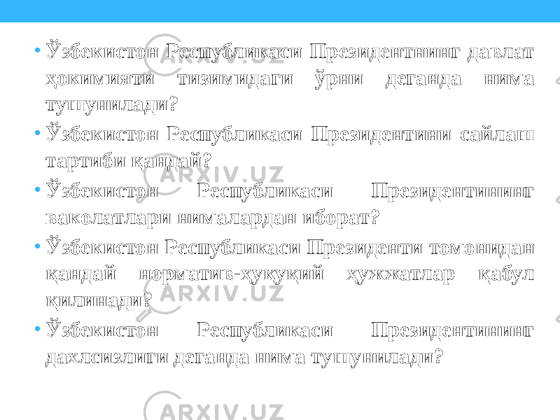 • Ўзбекистон Республикаси Президентнинг давлат ҳокимияти тизимидаги ўрни деганда нима тушунилади? • Ўзбекистон Республикаси Президентини сайлаш тартиби қандай? • Ўзбекистон Республикаси Президентининг ваколатлари нималардан иборат? • Ўзбекистон Республикаси Президенти томонидан қандай норматив-ҳуқуқий ҳужжатлар қабул қилинади? • Ўзбекистон Республикаси Президентининг дахлсизлиги деганда нима тушунилади? 