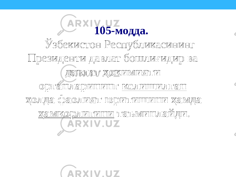 105-модда. Ўзбекистон Республикасининг Президенти давлат бошлиғидир ва давлат ҳокимияти органларининг келишилган ҳолда фаолият юритишини ҳамда ҳамкорлигини таъминлайди . 