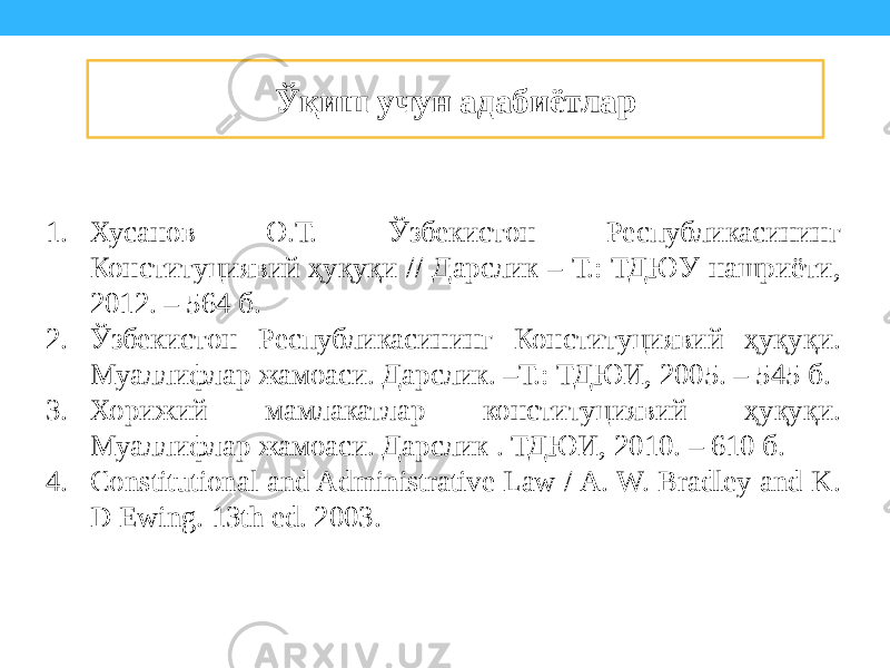 1. Хусанов О.Т. Ўзбекистон Республикасининг Конституциявий ҳуқуқи // Дарслик – Т.: ТДЮУ нашриёти, 2012. – 564 б. 2. Ўзбекистон Республикасининг Конституциявий ҳуқуқи. Муаллифлар жамоаси. Дарслик. –Т.: ТДЮИ, 2005. – 545 б. 3. Хорижий мамлакатлар конституциявий ҳуқуқи. Муаллифлар жамоаси. Дарслик . ТДЮИ, 2010. – 610 б. 4. Constitutional and Administrative Law / A. W. Bradley and K. D Ewing. 13th ed. 2003. Ўқиш учун адабиётлар 