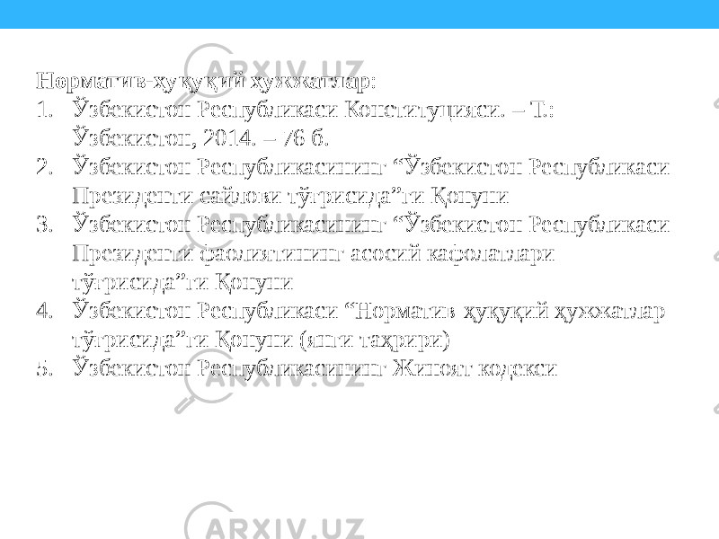 Норматив-ҳуқуқий ҳужжатлар : 1. Ўзбекистон Республикаси Конституцияси. – Т.: Ўзбекистон, 2014. – 76 б. 2. Ўзбекистон Республикасининг “Ўзбекистон Республикаси Президенти сайлови тўғрисида”ги Қонуни 3. Ўзбекистон Республикасининг “Ўзбекистон Республикаси Президенти фаолиятининг асосий кафолатлари тўғрисида”ги Қонуни 4. Ўзбекистон Республикаси “Норматив-ҳуқуқий ҳужжатлар тўғрисида”ги Қонуни (янги таҳрири) 5. Ўзбекистон Республикасининг Жиноят кодекси 