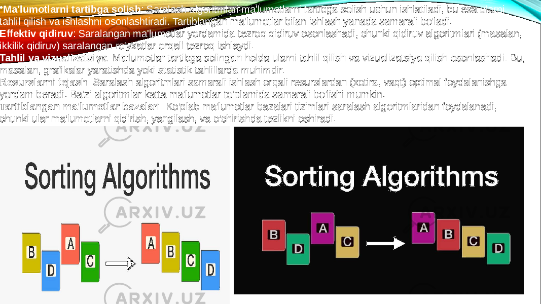 • Ma&#39;lumotlarni tartibga solish : Saralash algoritmlari ma&#39;lumotlarni tartibga solish uchun ishlatiladi, bu esa ularni tahlil qilish va ishlashni osonlashtiradi. Tartiblangan ma&#39;lumotlar bilan ishlash yanada samarali bo&#39;ladi. Effektiv qidiruv : Saralangan ma&#39;lumotlar yordamida tezroq qidiruv osonlashadi, chunki qidiruv algoritmlari (masalan, ikkilik qidiruv) saralangan ro&#39;yxatlar orqali tezroq ishlaydi. Tahlil va vizualizatsiya : Ma&#39;lumotlar tartibga solingan holda ularni tahlil qilish va vizualizatsiya qilish osonlashadi. Bu, masalan, grafikalar yaratishda yoki statistik tahlillarda muhimdir. Resurslarni tejash : Saralash algoritmlari samarali ishlash orqali resurslardan (xotira, vaqt) optimal foydalanishga yordam beradi. Ba&#39;zi algoritmlar katta ma&#39;lumotlar to&#39;plamida samarali bo&#39;lishi mumkin. Tartiblangan ma&#39;lumotlar bazalari : Ko&#39;plab ma&#39;lumotlar bazalari tizimlari saralash algoritmlaridan foydalanadi, chunki ular ma&#39;lumotlarni qidirish, yangilash, va o&#39;chirishda tezlikni oshiradi. 