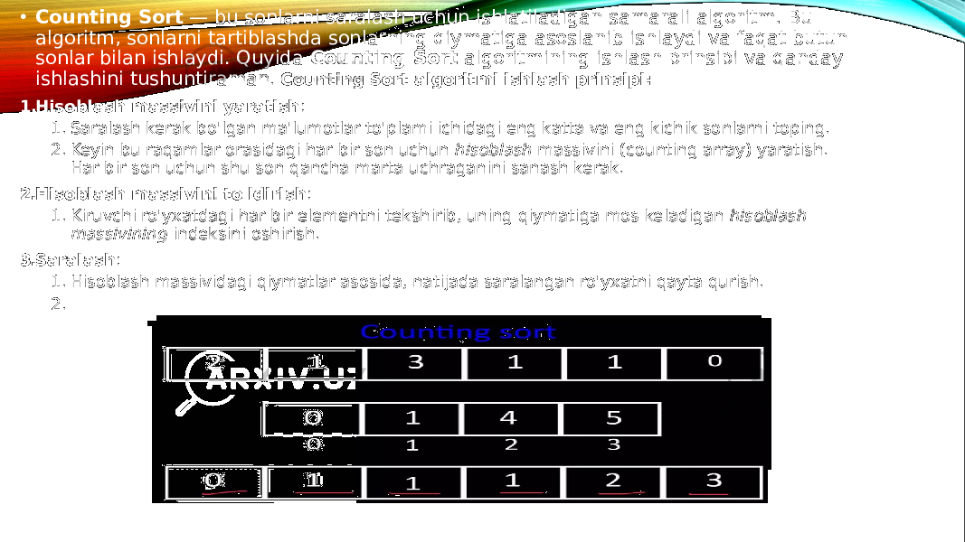 • Counting Sort — bu sonlarni saralash uchun ishlatiladigan samarali algoritm. Bu algoritm, sonlarni tartiblashda sonlarning qiymatiga asoslanib ishlaydi va faqat butun sonlar bilan ishlaydi. Quyida Counting Sort algoritmining ishlash prinsipi va qanday ishlashini tushuntiraman . Counting Sort algoritmi ishlash prinsipi: 1. Hisoblash massivini yaratish : 1. Saralash kerak bo&#39;lgan ma&#39;lumotlar to&#39;plami ichidagi eng katta va eng kichik sonlarni toping. 2. Keyin bu raqamlar orasidagi har bir son uchun hisoblash massivini (counting array) yaratish. Har bir son uchun shu son qancha marta uchraganini sanash kerak. 2. Hisoblash massivini to&#39;ldirish : 1. Kiruvchi ro&#39;yxatdagi har bir elementni tekshirib, uning qiymatiga mos keladigan hisoblash massivining indeksini oshirish. 3. Saralash : 1. Hisoblash massividagi qiymatlar asosida, natijada saralangan ro&#39;yxatni qayta qurish. 2. Har bir sonni mos ravishda joylashtirish va chiqishni olish. 