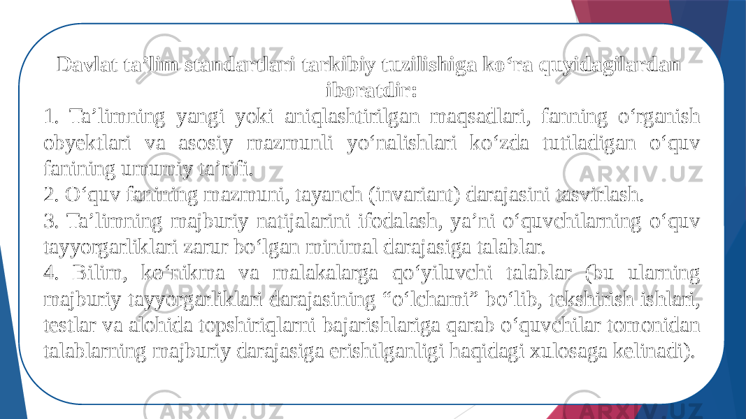 Davlat ta’lim standartlari tarkibiy tuzilishiga kо‘ra quyidagilardan iboratdir: 1. Ta’limning yangi yoki aniqlashtirilgan maqsadlari, fanning о‘rganish obyektlari va asosiy mazmunli yо‘nalishlari kо‘zda tutiladigan о‘quv fanining umumiy ta’rifi. 2. О‘quv fanining mazmuni, tayanch (invariant) darajasini tasvirlash. 3. Ta’limning majburiy natijalarini ifodalash, ya’ni о‘quvchilarning о‘quv tayyorgarliklari zarur bо‘lgan minimal darajasiga talablar. 4. Bilim, kо‘nikma va malakalarga qо‘yiluvchi talablar (bu ularning majburiy tayyorgarliklari darajasining “о‘lchami” bо‘lib, tekshirish ishlari, testlar va alohida topshiriqlarni bajarishlariga qarab о‘quvchilar tomonidan talablarning majburiy darajasiga erishilganligi haqidagi xulosaga kelinadi). 