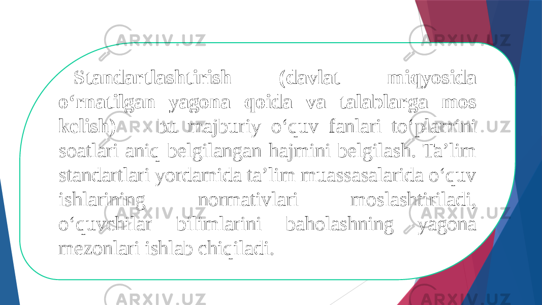 Standartlashtirish (davlat miqyosida о‘rnatilgan yagona qoida va talablarga mos kelish) – bu majburiy о‘quv fanlari tо‘plamini soatlari aniq belgilangan hajmini belgilash. Ta’lim standartlari yordamida ta’lim muassasalarida о‘quv ishlarining normativlari moslashtiriladi, о‘quvchilar bilimlarini baholashning yagona mezonlari ishlab chiqiladi.  