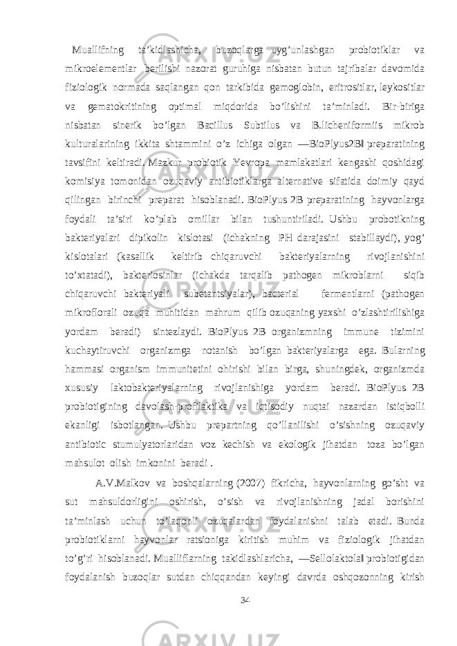  Muallifning ta’kidlashicha, buzoqlarga uyg’unlashgan probiotiklar va mikroelementlar berilishi nazorat guruhiga nisbatan butun tajribalar davomida fiziologik normada saqlangan qon tarkibida gemoglobin, eritrositlar, leykositlar va gematokritining optimal miqdorida bo’lishini ta’minladi. Bir-biriga nisbatan sinerik bo’lgan Bacillus Subtilus va B.licheniformiis mikrob kulturalarining ikkita shtammini o’z ichiga olgan ―BioPlyus2B‖ preparatining tavsifini keltiradi. Mazkur probiotik Yevropa mamlakatlari kengashi qoshidagi komisiya tomonidan ozuqaviy antibiotiklarga alternative sifatida doimiy qayd qilingan birinchi preparat hisoblanadi. BioPlyus 2B preparatining hayvonlarga foydali ta’siri ko’plab omillar bilan tushuntiriladi. Ushbu probotikning bakteriyalari dipikolin kislotasi (ichakning PH darajasini stabillaydi), yog’ kislotalari (kasallik keltirib chiqaruvchi bakteriyalarning rivojlanishini to’xtatadi), bakteriosinlar (ichakda tarqalib pathogen mikroblarni siqib chiqaruvchi bakteriyali subetantsiyalar), bacterial fermentlarni (pathogen mikroflorali ozuqa muhitidan mahrum qilib ozuqaning yaxshi o’zlashtirilishiga yordam beradi) sintezlaydi. BioPlyus 2B organizmning immune tizimini kuchaytiruvchi organizmga notanish bo’lgan bakteriyalarga ega. Bularning hammasi organism immunitetini ohirishi bilan birga, shuningdek, organizmda xususiy laktobakteriyalarning rivojlanishiga yordam beradi. BioPlyus 2B probiotigining davolash-profilaktika va iqtisodiy nuqtai nazardan istiqbolli ekanligi isbotlangan. Ushbu prepartning qo’llanilishi o’sishning ozuqaviy antibiotic stumulyatorlaridan voz kechish va ekologik jihatdan toza bo’lgan mahsulot olish imkonini beradi . A.V.Malkov va boshqalarning (2007) fikricha, hayvonlarning go’sht va sut mahsuldorligini oshirish, o’sish va rivojlanishning jadal borishini ta’minlash uchun to’laqonli ozuqalardan foydalanishni talab etadi. Bunda probiotiklarni hayvonlar ratsioniga kiritish muhim va fiziologik jihatdan to’g’ri hisoblanadi. Mualliflarning takidlashlaricha, ―Sellolaktola‖ probiotigidan foydalanish buzoqlar sutdan chiqqandan keyingi davrda oshqozonning kirish 34 