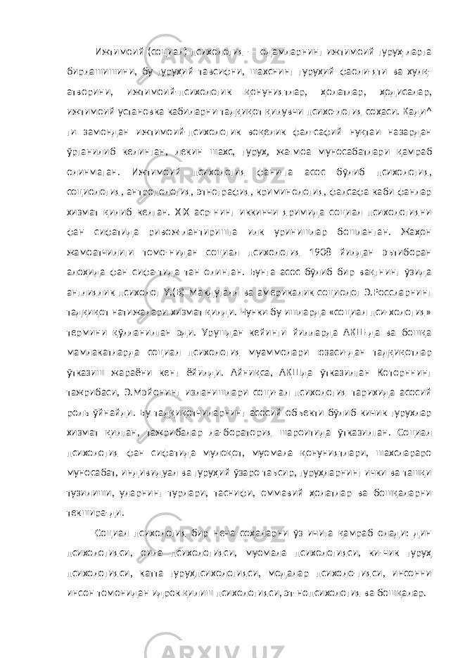 Ижтимоий (социал) психология — одамларнинг ижтимоий гуруҳ-ларга бирлашишини, бу гуруҳий тавсифни, шахснинг гуруҳий фаоли-яти ва хулқ- атворини, ижтимоий-психологик қонуниятлар, ҳолатлар, ҳодисалар, ижтимоий установка кабиларни тадқиқот қилувчи психо-логия соҳаси. Қади^ ги замондан ижтимоий-психологик воқелик фал-сафий нуқтаи назардан ўрганилиб келинган, лекин шахс, гуруҳ, жа-моа муносабатлари қамраб олинмаган. Ижтимоий психология фани-га асос бўлиб психология, социология, антропология, этнография, криминология, фалсафа каби фанлар хизмат қилиб келган. XIX аср-нинг иккинчи яримида социал психологияни фан сифатида ривож-лантиришга илк уринишлар бошланган. Жаҳон жамоатчилиги томо-нидан социал психология 1908 йилдан эътиборан алоҳида фан сифа-тида тан олинган. Бунга асос бўлиб бир вақгнинг ўзида англиялик психолог У.(В) Макдугалл ва америкалик социолог Э.Россларнинг тадқиқот натижалари хизмат қилди. Чунки бу ишларда «социал пси-хология» термини қўлланилган эди. Урушдан кейинги йилларда АҚШ-да ва бошқа мамлакатларда социал психология муаммолари юзаси-дан тадқиқотлар ўтказиш жараёни кенг ёйилди. Айниқса, АҚШда ўтказилган Которннинг тажрибаси, Э.Мэйонинг изланишлари соци-ал психология тарихида асосий роль ўйнайди. Бу тадқиқотчиларнинг асосий объекти бўлиб кичик гурухлар хизмат қилган, тажрибалар ла-боратория шароитида ўтказилган. Социал психология фан сифатида мулоқот, муомала қонуниятлари, шахслараро муносабат, индивидуал ва гуруҳий ўзаро таъсир, гуруҳларнинг ички ва ташқи тузилиши, уларнинг турлари, таснифи, оммавий ҳолатлар ва бошқаларни текшира-ди. Социал психология бир неча соҳаларни ўз ичига қамраб олади: дин психологияси, оила психологияси, муомала психологияси, ки-чик гуруҳ психологияси, катта гуруҳпсихологияси, модалар психоло-гияси, инсонни инсон томонидан идрок қилиш психологияси, эт-нопсихология ва бошқалар. 