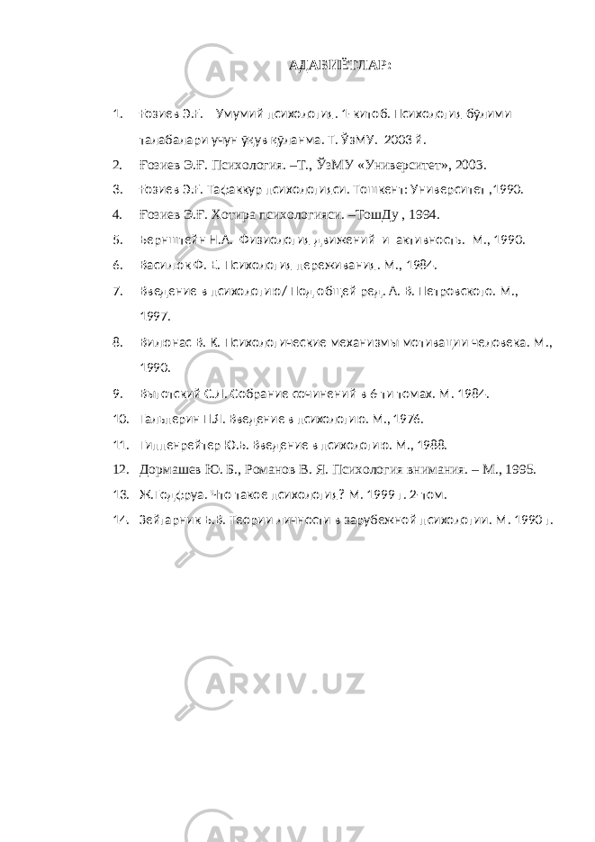 АДАБИЁТЛАР : 1. Ғозиев Э.Ғ. Умумий психология. 1-китоб. Психология бўлими талабалари учун ўқув қўланма. Т. ЎзМУ. 2003 й. 2. Ғозиев Э.Ғ. Психология. –Т., ЎзМУ «Университет», 2003. 3. Ғозиев Э.Ғ. Тафаккур психологияси. Тошкент: Университет ,1990. 4. Ғозиев Э.Ғ. Хотира психологияси. –ТошДу , 1994. 5. Бернштейн Н.А. Физиология движений и активность. М., 1990. 6. Василюк Ф. Е. Психология переживания. М., 1984. 7. Введение в психологию / Под общей ред. А. В. Петровского. М., 1997. 8. Вилюнас В. К. Психологические механизмы мотивации человека. М., 1990. 9. Выготский С.Л. Собрание сочинений в 6-ти томах. М. 1984. 10. Гальперин П.Я. Введение в психологию. М., 1976. 11. Гиппенрейтер Ю.Б. Введение в психологию. М., 1988. 12. Дормашев Ю. Б., Романов В. Я. Психология внимания. – М., 1995. 13. Ж.Годфруа. Что такое психология? М. 1999 г. 2-том. 14. Зейгарник Б.В. Теории личности в зарубежной психологии. М. 1990 г. 