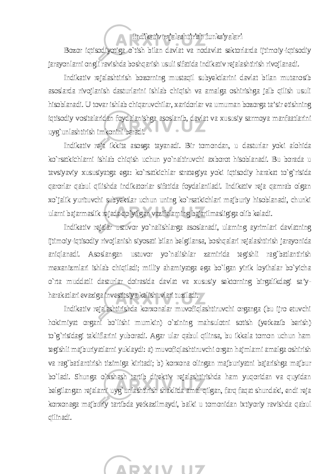 Indikativ rejalashtirish funksiyalari Bozor iqtisodiyotiga o`tish bilan davlat va nodavlat sektorlarda ijtimoiy-iqtisodiy jarayonlarni ongli ravishda boshqarish usuli sifatida indikativ rejalashtirish rivojlanadi. Indikativ rejalashtirish bozorning mustaqil subyektlarini davlat bilan mutanosib asoslarda rivojlanish dasturlarini ishlab chiqish va amalga oshirishga jalb qilish usuli hisoblanadi. U tovar ishlab chiqaruvchilar, xaridorlar va umuman bozorga ta’sir etishning iqtisodiy vositalaridan foydalanishga asoslanib, davlat va xususiy sarmoya manfaatlarini uyg`unlashtirish imkonini beradi. Indikativ reja ikkita asosga tayanadi. Bir tomondan, u dasturlar yoki alohida ko`rsatkichlarni ishlab chiqish uchun yo`naltiruvchi axborot hisoblanadi. Bu borada u tavsiyaviy xususiyatga ega: ko`rsatkichlar strategiya yoki iqtisodiy harakat to`g`risida qarorlar qabul qilishda indikatorlar sifatida foydalaniladi. Indikativ reja qamrab olgan xo`jalik yurituvchi subyektlar uchun uning ko`rsatkichlari majburiy hisoblanadi, chunki ularni bajarmaslik rejada qo`yilgan vazifalarning bajarilmasligiga olib keladi. Indikativ rejalar ustuvor yo`nalishlarga asoslanadi, ularning ayrimlari davlatning ijtimoiy-iqtisodiy rivojlanish siyosati bilan belgilansa, boshqalari rejalashtirish jarayonida aniqlanadi. Asoslangan ustuvor yo`nalishlar zamirida tegishli rag`batlantirish mexanizmlari ishlab chiqiladi; milliy ahamiyatga ega bo`lgan yirik loyihalar bo`yicha o`rta muddatli dasturlar doirasida davlat va xususiy sektorning birgalikdagi sa’y- harakatlari evaziga investitsiya kelishuvlari tuziladi. Indikativ rejalashtirishda korxonalar muvofiqlashtiruvchi organga (bu ijro etuvchi hokimiyat organi bo`lishi mumkin) o`zining mahsulotni sotish (yetkazib berish) to`g`risidagi takliflarini yuboradi. Agar ular qabul qilinsa, bu ikkala tomon uchun ham tegishli majburiyatlarni yuklaydi: a) muvofiqlashtiruvchi organ hajmlarni amalga oshirish va rag`batlantirish tizimiga kiritadi; b) korxona olingan majburiyatni bajarishga majbur bo`ladi. Shunga o`xshash tartib direktiv rejalashtirishda ham yuqoridan va quyidan belgilangan rejalarni uyg`unlashtirish shaklida amal qilgan, farq faqat shundaki, endi reja korxonaga majburiy tartibda yetkazilmaydi, balki u tomonidan ixtiyoriy ravishda qabul qilinadi. 