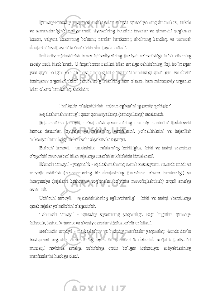 Ijtimoiy-iqtisodiy rivojlanish indikatorlari sifatida iqtisodiyotning dinamikasi, tarkibi va samaradorligini; moliya-kredit siyosatining holatini; tovarlar va qimmatli qog`ozlar bozori, valyuta bozorining holatini; narxlar harakatini; aholining bandligi va turmush darajasini tavsiflovchi ko`rsatkichlardan foydalaniladi. Indikativ rejalashtirish bozor iqtisodiyotining faoliyat ko`rsatishiga ta’sir etishning asosiy usuli hisoblanadi. U faqat bozor usullari bilan amalga oshirishning iloji bo`lmagan yoki qiyin bo`lgan ko`plab masalalarning hal etilishini ta’minlashga qaratilgan. Bu davlat boshqaruv organlari tizimi barcha bo`g`inlarining ham o`zaro, ham mintaqaviy organlar bilan o`zaro hamkorligi shaklidir. Indikativ rejalashtirish metodologiyasining asosiy qoidalari Rejalashtirish mantig`i qator qonuniyatlarga (tamoyillarga) asoslanadi. Rejalashtirish tamoyili - rivojlanish qonunlarining umumiy harakatini ifodalovchi hamda dasturlar, loyihalar va rejalarning vazifalarini, yo`nalishlarini va bajarilish imkoniyatlarini belgilab beruvchi obyektiv kategoriya. Birinchi tamoyil - uzluksizlik - rejalarning izchilligida, ichki va tashqi sharoitlar o`zgarishi munosabati bilan rejalarga tuzatishlar kiritishda ifodalanadi. Ikkinchi tamoyil - yagonalik - rejalashtirishning tizimli xususiyatini nazarda tutadi va muvofiqlashtirish (boshqaruvning bir darajasining funksional o`zaro hamkorligi) va integratsiya (rejalarni boshqaruv pog`onalari bo`yicha muvofiqlashtirish) orqali amalga oshiriladi. Uchinchi tamoyil - rejalashtirishning egiluvchanligi - ichki va tashqi sharoitlarga qarab rejalar yo`nalishini o`zgartirish. To`rtinchi tamoyil - iqtisodiy siyosatning yagonaligi. Reja hujjatlari ijtimoiy- iqtisodiy, tashkiliy-texnik va siyosiy qarorlar sifatida ko`rib chiqiladi. Beshinchi tamoyil - markazlashuv va hududiy manfaatlar yagonaligi -bunda davlat boshqaruvi organlari qarorlarining loyihalari qonunchilik doirasida xo`jalik faoliyatini mustaqil ravishda amalga oshirishga qodir bo`lgan iqtisodiyot subyektlarining manfaatlarini hisobga oladi. 