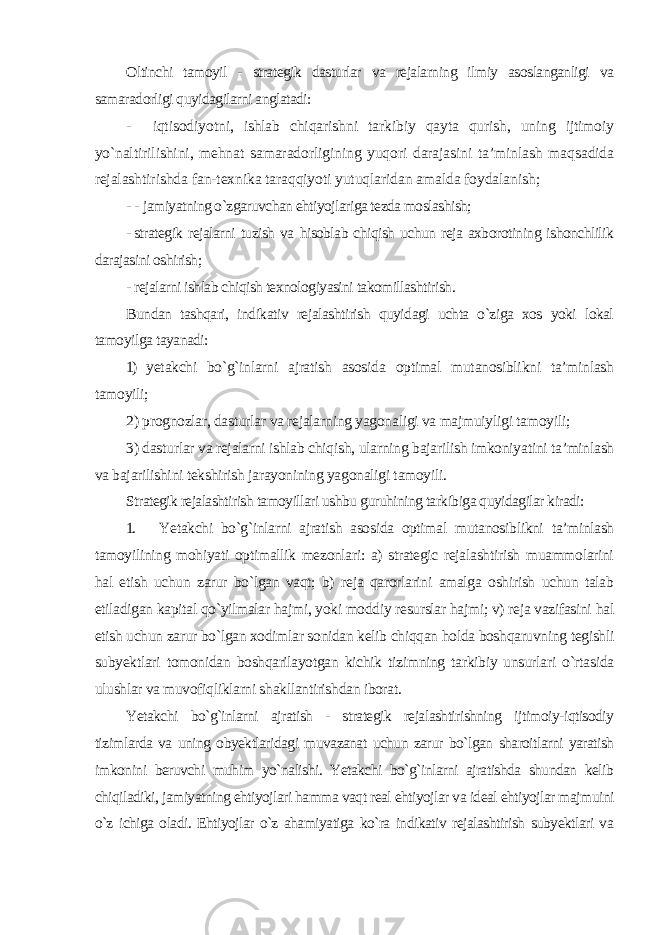 Oltinchi tamoyil - strategik dasturlar va rejalarning ilmiy asoslanganligi va samaradorligi quyidagilarni anglatadi: - iqtisodiyotni, ishlab chiqarishni tarkibiy qayta qurish, uning ijtimoiy yo`naltirilishini, mehnat samaradorligining yuqori darajasini ta’minlash maqsadida rejalashtirishda fan-texnika taraqqiyoti yutuqlaridan amalda foydalanish ; - - jamiyatning o`zgaruvchan ehtiyojlariga tezda moslashish; - strategik rejalarni tuzish va hisoblab chiqish uchun reja axborotining ishonchlilik darajasini oshirish; - rejalarni ishlab chiqish texnologiyasini takomillashtirish . Bundan tashqari, indikativ rejalashtirish quyidagi uchta o`ziga xos yoki lokal tamoyilga tayanadi: 1) yetakchi bo`g`inlarni ajratish asosida optimal mutanosiblikni ta’minlash tamoyili; 2) prognozlar, dasturlar va rejalarning yagonaligi va majmuiyligi tamoyili; 3) dasturlar va rejalarni ishlab chiqish, ularning bajarilish imkoniyatini ta’minlash va bajarilishini tekshirish jarayonining yagonaligi tamoyili. Strategik rejalashtirish tamoyillari ushbu guruhining tarkibiga quyidagilar kiradi: 1. Yetakchi bo`g`inlarni ajratish asosida optimal mutanosiblikni ta’minlash tamoyilining mohiyati optimallik mezonlari: a) strategic rejalashtirish muammolarini hal etish uchun zarur bo`lgan vaqt; b) reja qarorlarini amalga oshirish uchun talab etiladigan kapital qo`yilmalar hajmi, yoki moddiy resurslar hajmi; v) reja vazifasini hal etish uchun zarur bo`lgan xodimlar sonidan kelib chiqqan holda boshqaruvning tegishli subyektlari tomonidan boshqarilayotgan kichik tizimning tarkibiy unsurlari o`rtasida ulushlar va muvofiqliklarni shakllantirishdan iborat . Yetakchi bo`g`inlarni ajratish - strategik rejalashtirishning ijtimoiy-iqtisodiy tizimlarda va uning obyektlaridagi muvazanat uchun zarur bo`lgan sharoitlarni yaratish imkonini beruvchi muhim yo`nalishi. Yetakchi bo`g`inlarni ajratishda shundan kelib chiqiladiki, jamiyatning ehtiyojlari hamma vaqt real ehtiyojlar va ideal ehtiyojlar majmuini o`z ichiga oladi. Ehtiyojlar o`z ahamiyatiga ko`ra indikativ rejalashtirish subyektlari va 