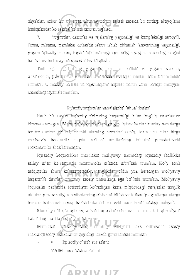 obyektlari uchun bir xil emas. Shuning uchun saflash asosida bir turdagi ehtiyojlarni boshqalaridan ko`ra afzal ko`rish zarurati tug`iladi . 2. Prognozlar, dasturlar va rejalarning yagonaligi va kompleksligi tamoyili. Firma, mintaqa, mamlakat doirasida takror ishlab chiqarish jarayonining yagonaligi, yagona iqtisodiy makon, tegshli infratuzilmaga ega bo`lgan yagona bozorning mavjud bo`lishi ushbu tamoyilning asosini tashkil qiladi. Turli reja hujjatlarining yagonaligi rasmana bo`lishi va yagona shakllar, o`rsatkichlar, jadvallar va ko`rsatkichlarni hisoblab chiqish usullari bilan ta’minlanishi mumkin. U moddiy bo`lishi va topshiriqlarni bajarish uchun zarur bo`lgan muayyan resurslarga tayanishi mumkin . Iqtisodiy inqirozlar va rejalashtirish tajribalari Hech bir davlat iqtisodiy tizimning beqarorligi bilan bog`liq xatarlardan himoyalanmagan. Biroq o`tish va rivojlanayotgan iqtisodiyotlar bunday xatarlarga tez-tez duchor bo`ladi, chunki ularning bozorlari ochiq, lekin shu bilan birga moliyaviy beqarorlik paydo bo`lishi omillarining ta’sirini yumshatuvchi mexanizmlar shakllanmagan. Iqtisodiy beqarorlikni mamlakat moliyaviy tizimidagi iqtisodiy faollikka salbiy ta’sir ko`rsatuvchi muammolar sifatida ta’riflash mumkin. Ko`p sonli tadqiqotlar shuni ko`rsatmoqdaki, tanglikdan oldin yuz beradigan moliyaviy beqarorlik davrlari umumiy asosiy unsurlarga ega bo`lishi mumkin. Moliyaviy inqirozlar natijasida iqtisodiyot ko`radigan katta miqdordagi xarajatlar tanglik oldidan yuz beradigan hodisalarning o`sishini bilish va iqtisodiy agentlarga ularga barham berish uchun vaqt berish imkonini beruvchi modellarni tuzishga undaydi. Shunday qilib, tanglik avj olishining oldini olish uchun mamlakat iqtisodiyoti holatining monitoringini yuritish zarur. Mamlakat iqtisodiyotidagi umumiy vaziyatni aks ettiruvchi asosiy makroiqtisodiy indikatorlar quyidagi tarzda guruhlanishi mumkin: - • Iqtisodiy o`sish sur’atlari: - YAIMning o`sish sur’atlari; 