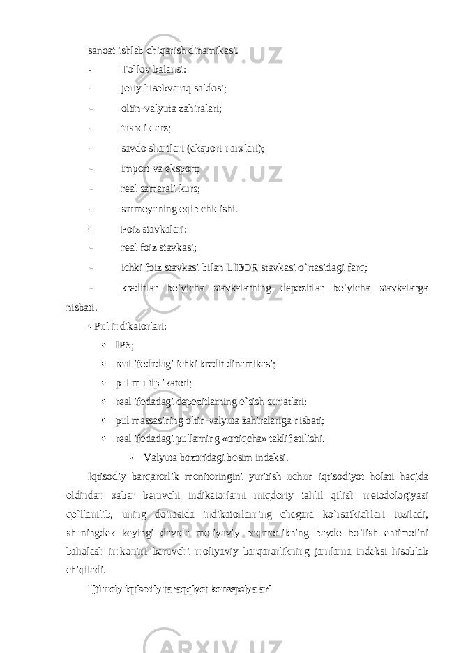 sanoat ishlab chiqarish dinamikasi. • To`lov balansi : - joriy hisobvaraq saldosi; - oltin-valyuta zahiralari; - tashqi qarz; - savdo shartlari (eksport narxlari); - import va eksport; - real samarali kurs; - sarmoyaning oqib chiqishi . • Foiz stavkalari: - real foiz stavkasi; - ichki foiz stavkasi bilan LIBOR stavkasi o`rtasidagi farq; - kreditlar bo`yicha stavkalarning depozitlar bo`yicha stavkalarga nisbati. • Pul indikatorlari:  IPS;  real ifodadagi ichki kredit dinamikasi;  pul multiplikatori;  real ifodadagi depozitlarning o`sish sur’atlari;  pul massasining oltin-valyuta zahiralariga nisbati;  real ifodadagi pullarning «ortiqcha» taklif etilishi. • Valyuta bozoridagi bosim indeksi . Iqtisodiy barqarorlik monitoringini yuritish uchun iqtisodiyot holati haqida oldindan xabar beruvchi indikatorlarni miqdoriy tahlil qilish metodologiyasi qo`llanilib, uning doirasida indikatorlarning chegara ko`rsatkichlari tuziladi, shuningdek keyingi davrda moliyaviy beqarorlikning baydo bo`lish ehtimolini baholash imkonini beruvchi moliyaviy barqarorlikning jamlama indeksi hisoblab chiqiladi . Ijtimoiy-iqtisodiy taraqqiyot konsepsiyalari 