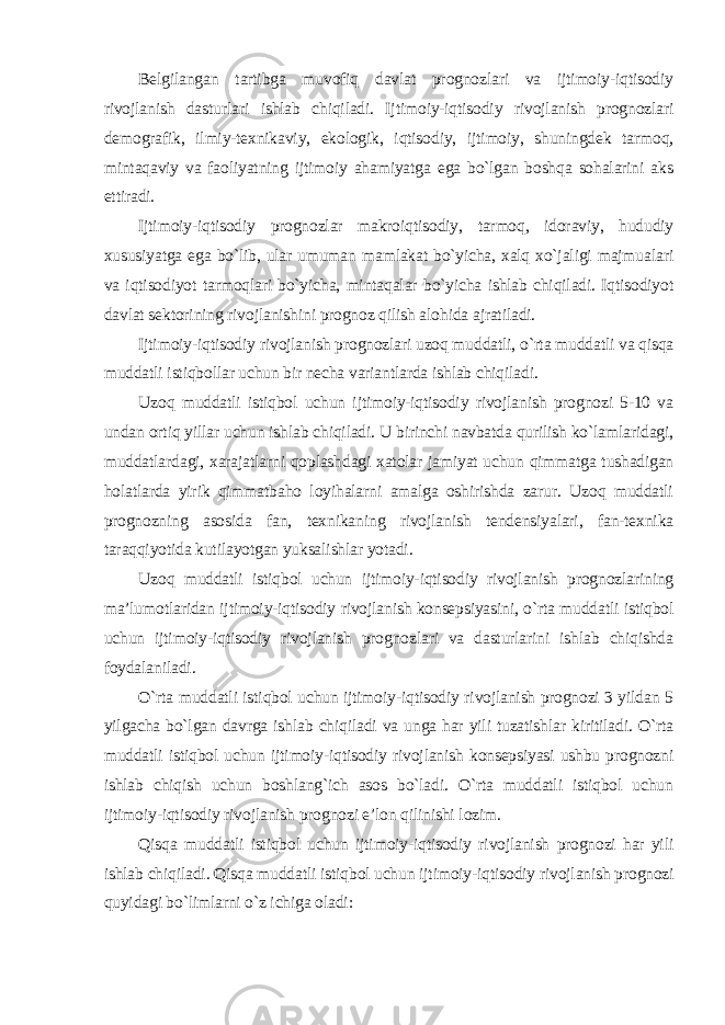 Belgilangan tartibga muvofiq davlat prognozlari va ijtimoiy-iqtisodiy rivojlanish dasturlari ishlab chiqiladi. Ijtimoiy-iqtisodiy rivojlanish prognozlari demografik, ilmiy-texnikaviy, ekologik, iqtisodiy, ijtimoiy, shuningdek tarmoq, mintaqaviy va faoliyatning ijtimoiy ahamiyatga ega bo`lgan boshqa sohalarini aks ettiradi. Ijtimoiy-iqtisodiy prognozlar makroiqtisodiy, tarmoq, idoraviy, hududiy xususiyatga ega bo`lib, ular umuman mamlakat bo`yicha, xalq xo`jaligi majmualari va iqtisodiyot tarmoqlari bo`yicha, mintaqalar bo`yicha ishlab chiqiladi. Iqtisodiyot davlat sektorining rivojlanishini prognoz qilish alohida ajratiladi. Ijtimoiy-iqtisodiy rivojlanish prognozlari uzoq muddatli, o`rta muddatli va qisqa muddatli istiqbollar uchun bir necha variantlarda ishlab chiqiladi. Uzoq muddatli istiqbol uchun ijtimoiy-iqtisodiy rivojlanish prognozi 5-10 va undan ortiq yillar uchun ishlab chiqiladi. U birinchi navbatda qurilish ko`lamlaridagi, muddatlardagi, xarajatlarni qoplashdagi xatolar jamiyat uchun qimmatga tushadigan holatlarda yirik qimmatbaho loyihalarni amalga oshirishda zarur. Uzoq muddatli prognozning asosida fan, texnikaning rivojlanish tendensiyalari, fan-texnika taraqqiyotida kutilayotgan yuksalishlar yotadi. Uzoq muddatli istiqbol uchun ijtimoiy-iqtisodiy rivojlanish prognozlarining ma’lumotlaridan ijtimoiy-iqtisodiy rivojlanish konsepsiyasini, o`rta muddatli istiqbol uchun ijtimoiy-iqtisodiy rivojlanish prognozlari va dasturlarini ishlab chiqishda foydalaniladi. O`rta muddatli istiqbol uchun ijtimoiy-iqtisodiy rivojlanish prognozi 3 yildan 5 yilgacha bo`lgan davrga ishlab chiqiladi va unga har yili tuzatishlar kiritiladi. O`rta muddatli istiqbol uchun ijtimoiy-iqtisodiy rivojlanish konsepsiyasi ushbu prognozni ishlab chiqish uchun boshlang`ich asos bo`ladi. O`rta muddatli istiqbol uchun ijtimoiy-iqtisodiy rivojlanish prognozi e’lon qilinishi lozim . Qisqa muddatli istiqbol uchun ijtimoiy-iqtisodiy rivojlanish prognozi har yili ishlab chiqiladi. Qisqa muddatli istiqbol uchun ijtimoiy-iqtisodiy rivojlanish prognozi quyidagi bo`limlarni o`z ichiga oladi : 