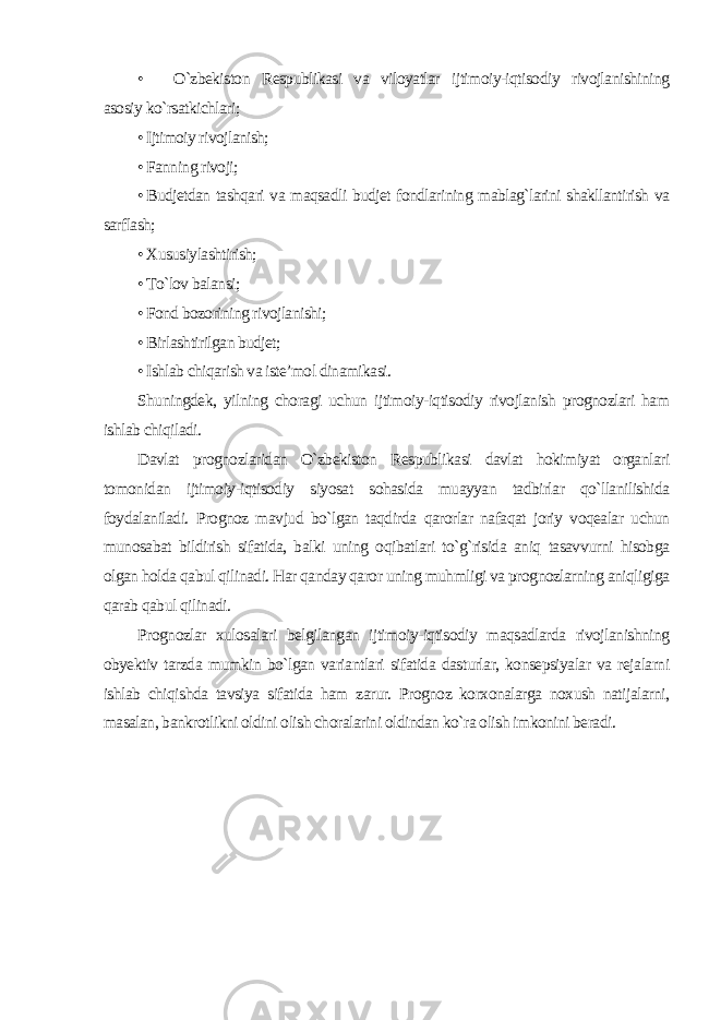 • O`zbekiston Respublikasi va viloyatlar ijtimoiy-iqtisodiy rivojlanishining asosiy ko`rsatkichlari ; • Ijtimoiy rivojlanish; • Fanning rivoji; • Budjetdan tashqari va maqsadli budjet fondlarining mablag`larini shakllantirish va sarflash; • Xususiylashtirish; • To`lov balansi; • Fond bozorining rivojlanishi; • Birlashtirilgan budjet; • Ishlab chiqarish va iste’mol dinamikasi . Shuningdek, yilning choragi uchun ijtimoiy-iqtisodiy rivojlanish prognozlari ham ishlab chiqiladi. Davlat prognozlaridan O`zbekiston Respublikasi davlat hokimiyat organlari tomonidan ijtimoiy-iqtisodiy siyosat sohasida muayyan tadbirlar qo`llanilishida foydalaniladi. Prognoz mavjud bo`lgan taqdirda qarorlar nafaqat joriy voqealar uchun munosabat bildirish sifatida, balki uning oqibatlari to`g`risida aniq tasavvurni hisobga olgan holda qabul qilinadi. Har qanday qaror uning muhmligi va prognozlarning aniqligiga qarab qabul qilinadi. Prognozlar xulosalari belgilangan ijtimoiy-iqtisodiy maqsadlarda rivojlanishning obyektiv tarzda mumkin bo`lgan variantlari sifatida dasturlar, konsepsiyalar va rejalarni ishlab chiqishda tavsiya sifatida ham zarur. Prognoz korxonalarga noxush natijalarni, masalan, bankrotlikni oldini olish choralarini oldindan ko`ra olish imkonini beradi. 