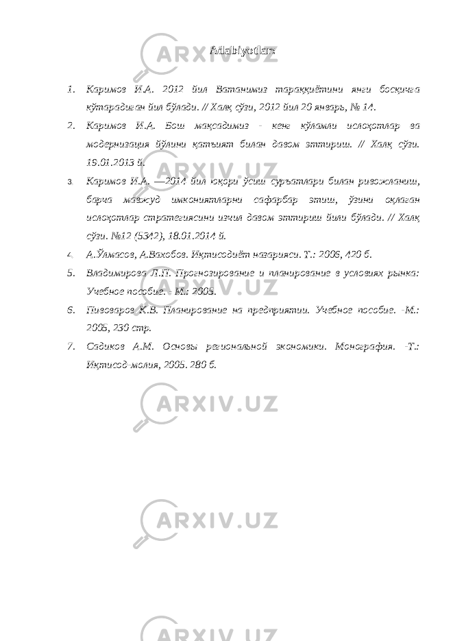 Adabiyotlar: 1. Каримов И.А. 2012 йил Ватанимиз тараққиётини янги босқичга кўтарадиган йил бўлади. // Халқ сўзи, 2012 йил 20 январь, № 14. 2. Каримов И.А. Бош мақсадимиз - кенг кўламли ислоҳотлар ва модернизация йўлини қатъият билан давом эттириш. // Халқ сўзи. 19.01.2013 й. 3. Каримов И.А. ―2014 йил юқори ўсиш суръатлари билан ривожланиш, барча мавжуд имкониятларни сафарбар этиш, ўзини оқлаган ислоҳотлар стратегиясини изчил давом эттириш йили бўлади. // Халқ сўзи. №12 (5342), 18.01.2014 й. 4. А.Ўлмасов, А.Вахобов. Иқтисодиёт назарияси. Т.: 2006, 420 б. 5. Владимирова Л.П. Прогнозирование и планирование в условиях рынка: Учебное пособие. - М.: 2005. 6. Пивоваров К.В. Планирование на предприятии. Учебное пособие. -М.: 2005, 230 стр. 7. Садиков А.М. Основы региональной экономики. Монография. -Т.: Иқтисод-молия, 2005. 280 б. 