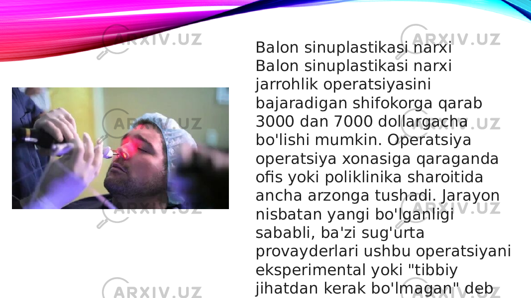 Balon sinuplastikasi narxi Balon sinuplastikasi narxi jarrohlik operatsiyasini bajaradigan shifokorga qarab 3000 dan 7000 dollargacha bo&#39;lishi mumkin. Operatsiya operatsiya xonasiga qaraganda ofis yoki poliklinika sharoitida ancha arzonga tushadi. Jarayon nisbatan yangi bo&#39;lganligi sababli, ba&#39;zi sug&#39;urta provayderlari ushbu operatsiyani eksperimental yoki &#34;tibbiy jihatdan kerak bo&#39;lmagan&#34; deb tasniflashadi.  