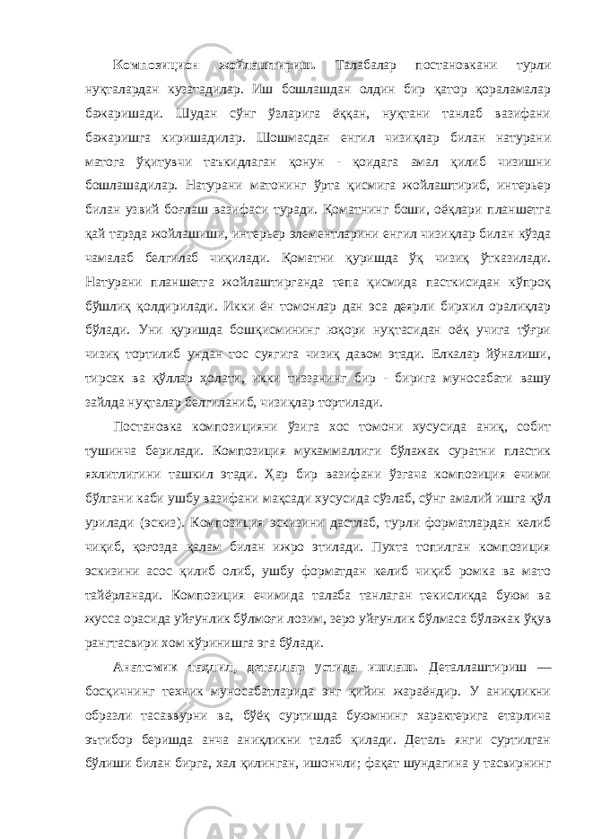 Композицион жойлаштириш. Талабалар постановкани турли нуқталардан кузатадилар. Иш бошлашдан олдин бир қатор қораламалар бажаришади. Шудан сўнг ўзларига ёққан, нуқтани танлаб вазифани бажаришга киришадилар. Шошмасдан енгил чизиқлар билан натурани матога ўқитувчи таъкидлаган қонун - қоидага амал қилиб чизишни бошлашадилар. Натурани матонинг ўрта қисмига жойлаштириб, интерьер билан узвий боғлаш вазифаси туради. Қоматнинг боши, оёқлари планшетга қай тарзда жойлашиши, интерьер элементларини енгил чизиқлар билан кўзда чамалаб белгилаб чиқилади. Қоматни қуришда ўқ чизиқ ўтказилади. Натурани планшетга жойлаштирганда тепа қисмида пасткисидан кўпроқ бўшлиқ қолдирилади. Икки ён томонлар дан эса деярли бирхил оралиқлар бўлади. Уни қуришда бошқисмининг юқори нуқтасидан оёқ учига тўғри чизиқ тортилиб ундан тос суягига чизиқ давом этади. Елкалар йўналиши, тирсак ва қўллар ҳолати, икки тиззанинг бир - бирига муносабати вашу зайлда нуқталар белгиланиб, чизиқлар тортилади. Постановка композицияни ўзига хос томони хусусида аниқ, собит тушинча берилади. Композиция мукаммаллиги бўлажак суратни пластик яхлитлигини ташкил этади. Ҳар бир вазифани ўзгача композиция ечими бўлгани каби ушбу вазифани мақсади хусусида сўзлаб, сўнг амалий ишга қўл урилади (эскиз). Композиция эскизини дастлаб, турли форматлардан келиб чиқиб, қоғозда қалам билан ижро этилади. Пухта топилган композиция эскизини асос қилиб олиб, ушбу форматдан келиб чиқиб ромка ва мато тайёрланади. Композиция ечимида талаба танлаган текисликда буюм ва жусса орасида уйғунлик бўлмоғи лозим, зеро уйғунлик бўлмаса бўлажак ўқув рангтасвири хом кўринишга эга бўлади. Анатомик таҳлил, деталлар устида ишлаш. Деталлаштириш — босқичнинг техник муносабатларида энг қийин жараёндир. У аниқликни образли тасаввурни ва, бўёқ суртишда буюмнинг характерига етарлича эътибор беришда анча аниқликни талаб қилади. Деталь янги суртилган бўлиши билан бирга, хал қилинган, ишончли; фақат шундагина у тасвирнинг 