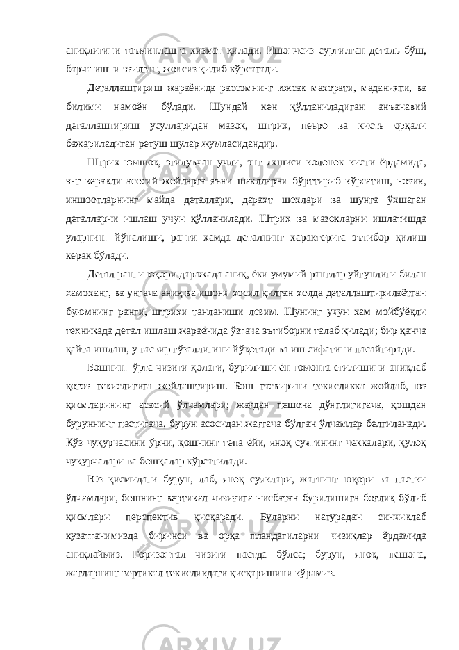 аниқлигини таъминлашга хизмат қилади. Ишончсиз суртилган деталь бўш, барча ишни эзилган, жонсиз қилиб кўрсатади. Деталлаштириш жараёнида рассомнинг юксак махорати, маданияти, ва билими намоён бўлади. Шундай кен қўлланиладиган анъанавий деталлаштириш усулларидан мазок, штрих, пеьро ва кисть орқали бажариладиган ретуш шулар жумласидандир. Штрих юмшоқ, эгилувчан учли, энг яхшиси колонок кисти ёрдамида, энг керакли асосий жойларга яъни шаклларни бўрттириб кўрсатиш, нозик, иншоотларнинг майда деталлари, дарахт шохлари ва шунга ўхшаган деталларни ишлаш учун қўлланилади. Штрих ва мазокларни ишлатишда уларнинг йўналиши, ранги хамда деталнинг характерига эътибор қилиш керак бўлади. Детал ранги юқори даражада аниқ, ёки умумий ранглар уйғунлиги билан хамоханг, ва унгача аниқ ва ишонч хосил қилган холда деталлаштирилаётган буюмнинг ранги, штрихи танланиши лозим. Шунинг учун хам мойбўёқли техникада детал ишлаш жараёнида ўзгача эътиборни талаб қилади; бир қанча қайта ишлаш, у тасвир гўзаллигини йўқотади ва иш сифатини пасайтиради. Бошнинг ўрта чизиғи ҳолати, бурилиши ён томонга егилишини аниқлаб қоғоз текислигига жойлаштириш. Бош тасвирини текисликка жойлаб, юз қисмларининг асасий ўлчамлари; жағдан пешона дўнглигигача, қошдан буруннинг пастигача, бурун асосидан жағгача бўлган ўлчамлар белгиланади. Кўз чуқурчасини ўрни, қошнинг тепа ёйи, яноқ суягининг чеккалари, қулоқ чуқурчалари ва бошқалар кўрсатилади. Юз қисмидаги бурун, лаб, яноқ суяклари, жағнинг юқори ва пастки ўлчамлари, бошнинг вертикал чизиғига нисбатан бурилишига боғлиқ бўлиб қисмлари перспектив қисқаради. Буларни натурадан синчиклаб кузатганимизда биринси ва орқа пландагиларни чизиқлар ёрдамида аниқлаймиз. Горизонтал чизиғи пастда бўлса; бурун, яноқ, пешона, жағларнинг вертикал текисликдаги қисқаришини кўрамиз. 