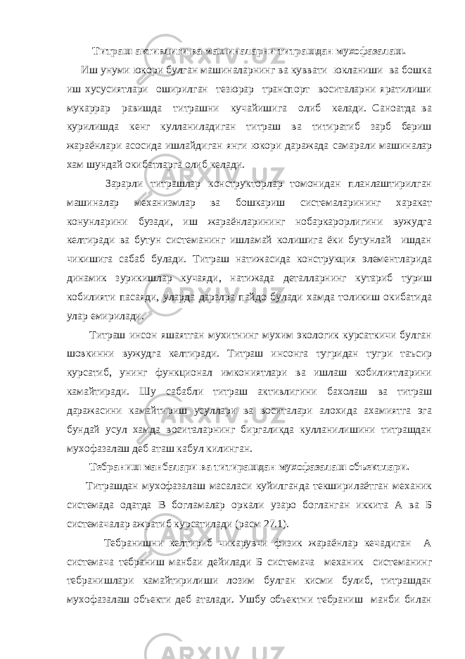 Титраш активлиги ва машиналарни титрашдан мухофазалаш. Иш унуми юкори булган машиналарнинг ва куввати юкланиши ва бошка иш хусусиятлари оширилган тезюрар транспорт воситаларни яратилиши мукаррар равишда титрашни кучайишига олиб келади. Саноатда ва курилишда кенг кулланиладиган титраш ва титиратиб зарб бериш жараёнлари асосида ишлайдиган янги юкори даражада самарали машиналар хам шундай окибатларга олиб келади. Зарарли титрашлар конструкторлар томонидан планлаштирилган машиналар механизмлар ва бошкариш системаларининг харакат конунларини бузади, иш жараёнларининг нобаркарорлигини вужудга келтиради ва бутун системанинг ишламай колишига ёки бутунлай ишдан чикишига сабаб булади. Титраш натижасида конструкция элементларида динамик зурикишлар кучаяди, натижада деталларнинг кутариб туриш кобилияти пасаяди, уларда дарзлра пайдо булади хамда толикиш окибатида улар емирилади. Титраш инсон яшаятган мухитнинг мухим экологик курсаткичи булган шовкинни вужудга келтиради. Титраш инсонга тугридан тугри таъсир курсатиб, унинг функционал имкониятлари ва ишлаш кобилиятларини камайтиради. Шу сабабли титраш активлигини бахолаш ва титраш даражасини камайтириш усуллари ва воситалари алохида ахамиятга эга бундай усул хамда воситаларнинг биргаликда кулланилишини титрашдан мухофазалаш деб аташ кабул килинган. Тебраниш манбалари ва титирашдан мухофазалаш объектлари. Титрашдан мухофазалаш масаласи куйилганда текширилаётган механик системада одатда В богламалар оркали узаро богланган иккита А ва Б системачалар ажратиб курсатилади (расм 27.1). Тебранишни келтириб чикарувчи физик жараёнлар кечадиган А системача тебраниш манбаи дейилади Б системача механик системанинг тебранишлари камайтирилиши лозим булган кисми булиб, титрашдан мухофазалаш объекти деб аталади. Ушбу объектни тебраниш манби билан 