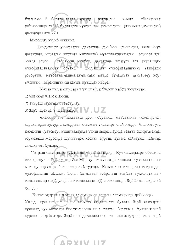 богловчи В богламаларда вужудга келадиган хамда объектнинг тебранишига сабаб буладиган кучлар куч таъсирлари (динамик таъсирлар) дейилади Расм 27.1 Мисоллар куриб чикамиз. Пойдеворга урнатилган двигатель (турбина, генератор, ички ёнув двигатели, исталган роторли механизм) мувозанатланмаган роторга эга. Бунда ротор - тебраниш манбаи, двигатель корпуси эса титрашдан мухофазаланадиган объект. Титрашдан мухофазалашнинг вазифаси роторнинг мувозанатлашмаганлигидан пайдо буладиган двигател p кор- пусининг тебранишиниш камайтиришдан иборат. Механик таъсирларни уч синфга булиш кабул килинган. 1) Чизикли ута юкланиш. 2) Титраш тарзидаги таъсирлар. 3) Зарб тарзидаги таъсирлар. Чизикли ута юкланиш деб, тебраниш манбаининг тезланувчан харакатидан вужудга келадиган кинематик таъсирига айтилади. Чизикли ута юкланиш транспорт машиналарида учиш апаратларида тезлик оширилганда, тормозлаш жараёнда шунингдек кескин буриш, оркага кайтариш пайтида анча кучли булади. Титраш таъсирлари тебраниш жараёнларидир. Куч таъсирлари объектга таъсир этувчи F(t) кучлар ёки M(t) куч моментлари ташкил этувчиларининг вакт функциялари билан ажралиб туради. Кинематик таъсирлар титрашдан мухофазалаш объекти билан богланган тебраниш манбаи нукталарининг тезланишлари а(t), уларнинг тезликлари v(t) силжишлари S(t) билан ажралиб туради. Киска мудатли механик таъсирлар зарбли таъсирлар дейилади. Уларда кучнинг энг ёкори киймати жуда катта булади. Зарб вактидаги кучнинг, куч моменти ёки тезланишининг вактга богловчи функция зарб куриниши дейилади. Зарбнинг давомлилиги ва амплетудаси, яъни зарб 
