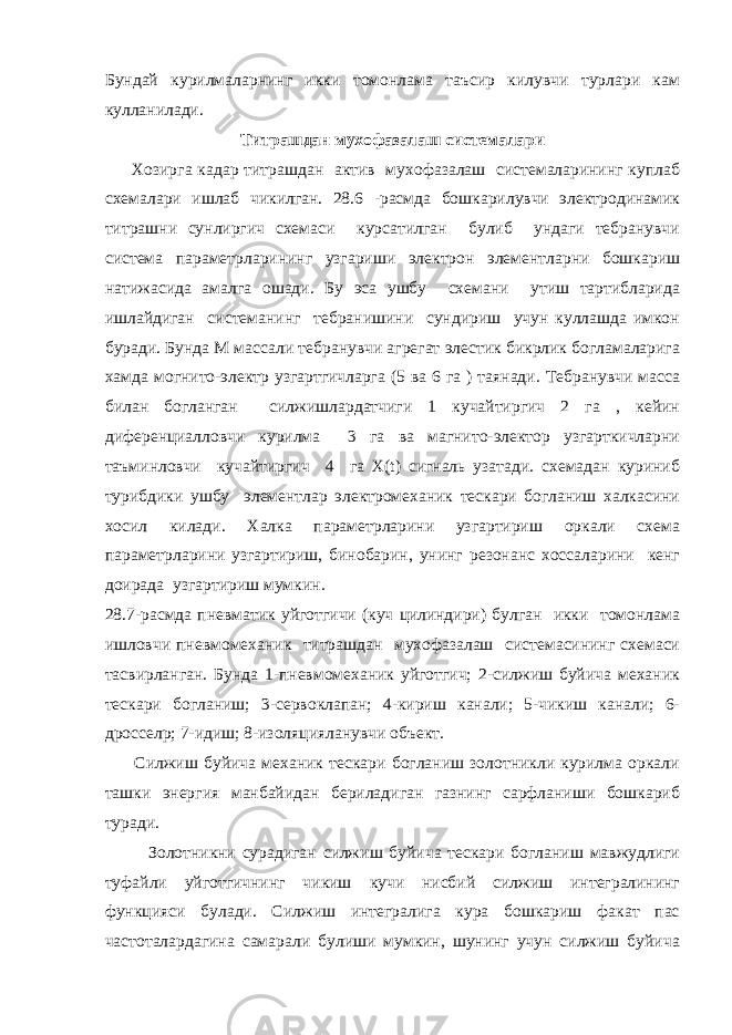 Бундай курилмаларнинг икки томонлама таъсир килувчи турлари кам кулланилади. Титрашдан мухофазалаш системалари Хозирга кадар титрашдан актив мухофазалаш системаларининг куплаб схемалари ишлаб чикилган. 28.6 -расмда бошкарилувчи электродинамик титрашни сунлиргич схемаси курсатилган булиб ундаги тебранувчи система параметрларининг узгариши электрон элементларни бошкариш натижасида амалга ошади. Бу эса ушбу схемани утиш тартибларида ишлайдиган системанинг тебранишини сундириш учун куллашда имкон буради. Бунда М массали тебранувчи агрегат элестик бикрлик богламаларига хамда могнито-электр узгартгичларга (5 ва 6 га ) таянади. Тебранувчи масса билан богланган силжишлардатчиги 1 кучайтиргич 2 га , кейин диференциалловчи курилма 3 га ва магнито-электор узгарткичларни таъминловчи кучайтиргич 4 га Х(t) сигналь узатади. схемадан куриниб турибдики ушбу элементлар электромеханик тескари богланиш халкасини хосил килади. Халка параметрларини узгартириш оркали схема параметрларини узгартириш, бинобарин, унинг резонанс хоссаларини кенг доирада узгартириш мумкин. 28.7-расмда пневматик уйготгичи (куч цилиндири) булган икки томонлама ишловчи пневмомеханик титрашдан мухофазалаш системасининг схемаси тасвирланган. Бунда 1-пневмомеханик уйготгич; 2-силжиш буйича механик тескари богланиш; 3-сервоклапан; 4-кириш канали; 5-чикиш канали; 6- дроссел p ; 7-идиш; 8-изоляцияланувчи объект. Силжиш буйича механик тескари богланиш золотникли курилма оркали ташки энергия манбайидан бериладиган газнинг сарфланиши бошкариб туради. Золотникни сурадиган силжиш буйича тескари богланиш мавжудлиги туфайли уйготгичнинг чикиш кучи нисбий силжиш интегралининг функцияси булади. Силжиш интегралига кура бошкариш факат пас частоталардагина самарали булиши мумкин, шунинг учун силжиш буйича 